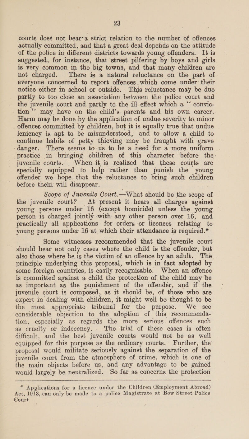courts does not bear’a strict relation to the number of offences actually committed, and that a great deal depends on the attitude of the police in different districts towards young offenders. It is suggested, for instance, that street pilfering by boys and girls is very common in the big towns, and that many children are not charged. There is a natural reluctance on the part of everyone concerned to report offences. which come under their notice either in school or outside. This reluctance may be due. partly to too close an association between the police court and the juvenile court and partly to the ill effect which a ‘‘ convic- tion ’’ may have on the child’s parents and his own career. Harm may be done by the application of undue severity to. minor offences committed by children, but it is equally true that undue leniency is apt to be misunderstood, and to allow a child to continue habits of petty thieving may be fraught with grave danger. There seems tous to be a need for a more uniform _ ‘practice in bringing children. of this character before the: juvenile courts. When it is realized that these courts are specially equipped to help rather than punish the young offender we hope. that the reluctance to ye such children before them’ will disappear. Scope of Juvenile Court. —What should be the scope of the juvenile court? At present it. hears all charges against young persons under 16 (except homicide) unless the young person is charged jointly with any other person over 16, and practically all applications for orders or licences relating to young “persons under 16 at which their attendance is required.* Some witnesses recommended that the juvenile court should hear not only cases where the child is the offender, but also those where he is the victim of an offence by an adult. The _ principle underlying this proposal, which is in fact adopted by some foreign countries, is easily recognisable. When an offence is committed against a child the protection of the child may be as important as the punishment of the offendér, and if the. juvenile court is composed, as it should be, of those who are expert in dealing with children, it might well be thought to be the most appropriate tribunal for the purpose. We _ see considerable objection to the adoption of this recommenda- tion, especially as regards the more serious. offences such as cruelty or indecency. . The trial of these cases is often difficult, and the best juvenile courts would not be as well equipped for this purpose as the ordinary courts. Further, the proposal would militate seriously against the separation of the juvenile court from the atmosphere of crime, which is one of the main objects before us, and any advantage to be gained would largely be neutralized. So far as concerns the protection 2 hei eaticns for a licence under the Children (one are Abroad) Act, 1913, can only be made to a police Magistrate at Bow Street Police Court