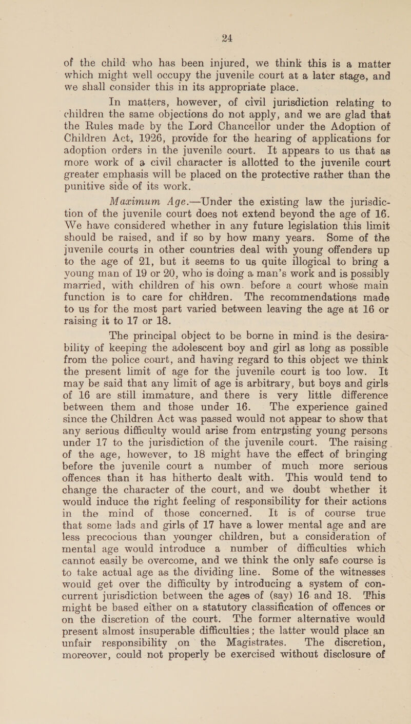 of the child: who has been injured, we think this is a matter _ which might well occupy the juvenile court at a later stage, and we shall consider this in its appropriate place. In matters, however, of civil jurisdiction relating to children the same objections do not apply, and we are glad that the Rules made by the Lord Chancellor under the Adoption of Children Act, 1926, provide for the hearing of applications for adoption orders in the juvenile court. It appears to us that as more work of a civil character is allotted to the juvenile court greater emphasis will be placed on the protective rather than the punitive side of its work. Maximum Age.—Under the existing law the jurisdic- tion of the Juvenile court does not extend beyond the age of 16. We have considered whether in any future legislation this limit should be raised, and if so by how many years. Some of the juvenile courts in other countries deal with young offenders up to the age of 21, but it seems to us quite illogical to bring a young man of 19 or 20, who is doing a man’s work and is possibly married, with children of his own. before a court whose main function is to care for children. The recommendations made to us for the most part varied al leaving the age at 16 or raising it to 17 or 18. The principal object to be borne in mind. is the desira- bility of keeping the adolescent boy and girl as long as possible from the police court, and having regard to this object we think the present limit of age for the juvenile court is too low. It may be said that any limit of age is arbitrary, but boys and girls of 16 are still immature, and there is very little difference between them and those under 16. The experience gained since the Children Act was passed would not appear to show that any serious difficulty would arise from entrpsting young persons under 17 to the jurisdiction of the juvenile court. The raising of the age, however, to 18 might have the effect of bringing before the juvenile court a number of much more serious offences than it has hitherto dealt with. This would tend to change the character of the court, and we doubt whether it would induce the right feeling of responsibility for their actions in the mind of those concerned. It is of course true that some lads and girls of 17 have a lower mental age and are less precocious than younger children, but a consideration of mental age would introduce a number of difficulties which cannot easily be overcome, and we think the only safe course is to take actual age as the dividing line. Some of the witnesses . would get over the difficulty by introducing a system of con- current jurisdiction between the ages of (say) 16 and 18. This might be based either on a statutory classification of offences or on “the discretion of the court. The former alternative would present almost insuperable difficulties ; the latter would place an unfair responsibility on the Magistrates. The discretion, moreover, could not properly be exercised without disclosure of