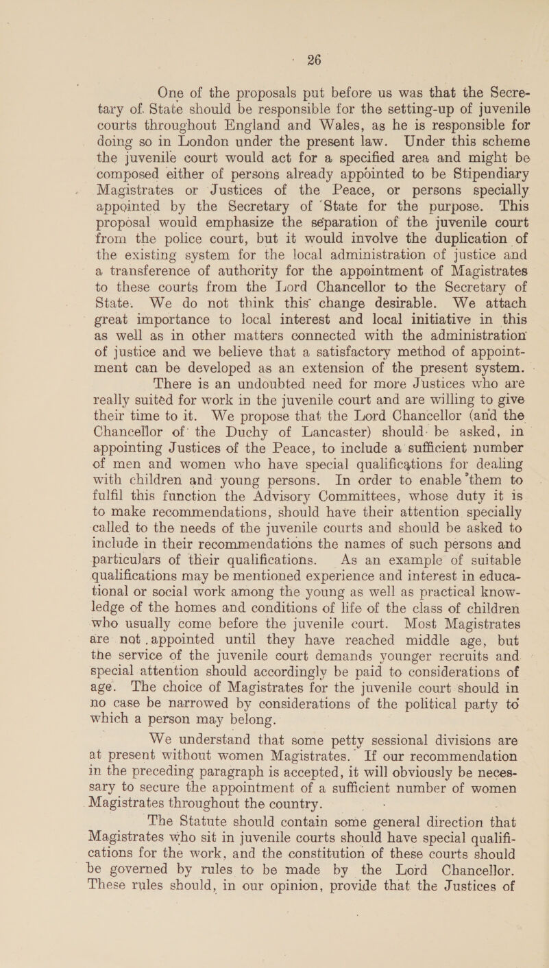 _ One of the proposals put before us was that the Secre- tary of. State should be responsible for the setting-up of juvenile courts throughout England and Wales, ag he is responsible for doing so in London under the present law. Under this scheme the juvenile court would act for a specified area and might be composed either of persons already appointed to be Stipendiary Magistrates or Justices of the Peace, or persons specially appointed by the Secretary of ‘State for the purpose. This proposal would emphasize the separation of the juvenile court from the police court, but it would involve the duplication of the existing system for the local administration of justice and a transference of authority for the appointment of Magistrates to these courts from the Lord Chancellor to the Secretary of State. We do not think this change desirable. We attach great importance to local interest and local initiative in this as well as in other matters connected with the administration of justice and we believe that a satisfactory method of appoint- ment can be developed as an extension of the present system. There is an undoubted need for more Justices who are really suited for work in the juvenile court and are willing to give their time to it. We propose that the Lord Chancellor (and the Chancellor of the Duchy of Lancaster) should: be asked, in appointing Justices of the Peace, to include a sufficient number of men and women who have special qualifications for dealing with children and: young persons. In order to enable ‘them to fulfil this function the Advisory Committees, whose duty it is to make recommendations, should have their attention. specially called to the needs of the juvenile courts and should be asked to include in their recommendations the names of such persons and particulars of their qualifications. As an example of suitable qualifications may be mentioned experience and interest in educa- tional or social work among the young as well as practical know- ledge of the homes and conditions of life of the class of children who usually come before the juvenile court. Most Magistrates are nat .appointed until they have reached middle age, but the service of the juvenile court demands younger recruits and special attention should accordingly be paid to considerations of age. The choice of Magistrates for the juvenile court should in no case be narrowed by considerations of the political party to which a person may belong. We understand that some “petty sessional divisions are at present without women Magistrates. If our recommendation in the preceding paragraph is accepted, it will obviously be neces- sary to secure the appointment of a sufficient number of women Magistrates throughout the country. Si The Statute should contain some general direction that Magistrates who sit in juvenile courts should have special qualifi- cations for the work, and the constitution of these courts should be governed by rules to be made by the Lord Chancellor. These rules should, in our opinion, provide that the Justices of