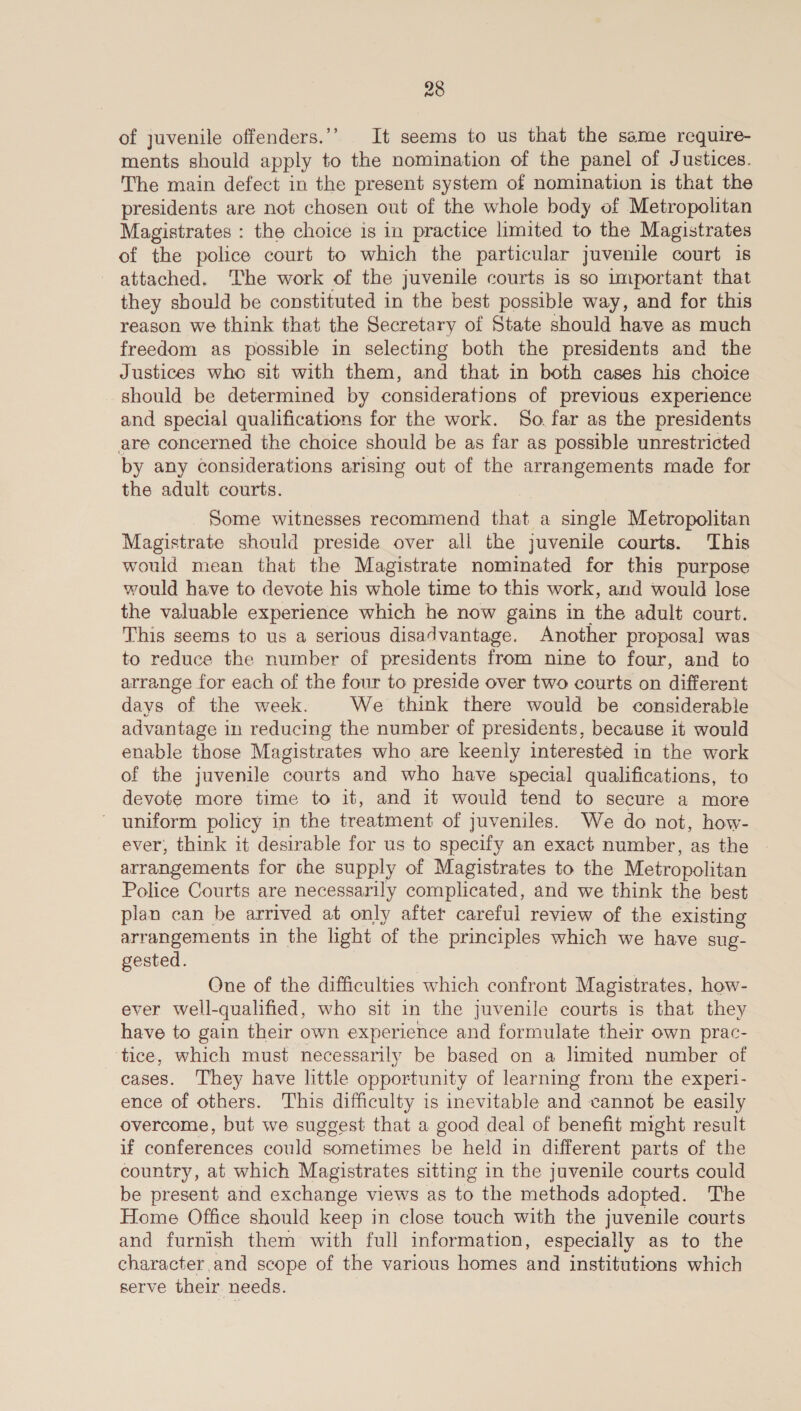 of juvenile offenders.’’ It seems to us that the same require- ments should apply to the nomination of the panel of Justices. The main defect in the present system of nomination is that the presidents are not chosen out of the whole body of Metropolitan Magistrates : the choice is in practice limited to the Magistrates of the police court to which the particular juvemle court is attached. ‘The work of the juvenile courts is so important that they should be constituted in the best possible way, and for this reason we think that the Secretary of State should have as much freedom as possible in selecting both the presidents and the Justices who sit with them, and that in both cases his choice should be determined by considerations of previous experience and special qualifications for the work. So. far as the presidents are concerned the choice should be as far as possible unrestricted by any considerations arising out of the arrangements made for the adult courts. Some witnesses recommend that a single Metropolitan Magistrate should preside over all the juvenile courts. This would mean that the Magistrate nominated for this purpose would have to devote his whole time to this work, and would lose the valuable experience which he now gains in the adult court. This seems to us a serious disadvantage. Another proposal was to reduce the number of presidents from nine to four, and to arrange for each of the four to preside over two courts on different days of the week. We think there would be considerable advantage in reducing the number of presidents, because it would enable those Magistrates who are keenly interested in the work of the juvenile courts and who have special qualifications, to devote more time to it, and it would tend to secure a more ' uniform policy in the treatment of juveniles. We do not, how- ever, think it desirable for us to specify an exact number, as the arrangements for the supply of Magistrates to the Metropolitan Police Courts are necessarily complicated, and we think the best plan can be arrived at only after careful review of the existing arrangements in the light of the principles which we have sug- gested. | One of the difficulties which confront Magistrates, how- ever well-qualified, who sit in the juvenile courts is that they have to gain their own experience and formulate their own prac- ‘tice, which must necessarily be based on a limited number of cases. They have little opportunity of learning from the experi- ence of others. This difficulty is inevitable and cannot be easily overcome, but we suggest that a good deal of benefit might result if conferences could sometimes be held in different parts of the country, at which Magistrates sitting in the juvenile courts could be present and exchange views as to the methods adopted. The Home Office should keep in close touch with the juvenile courts and furnish them with full information, especially as to the character and scope of the various homes and institutions which serve their needs.