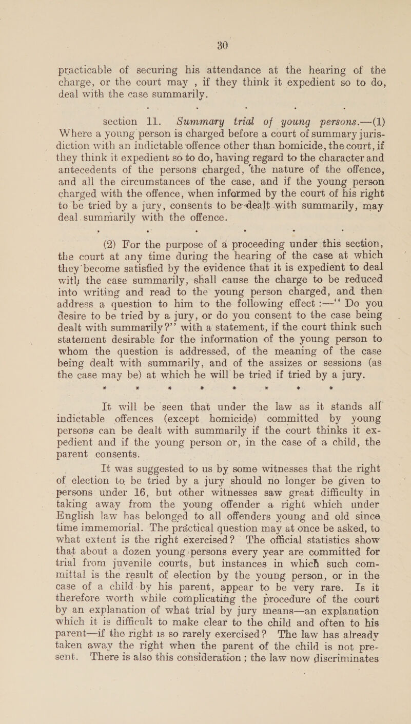 practicable of securing his attendance at the hearing of the charge, or the court may , if they think it expedient so to do, deal with the case summarily. — ; section 11. Summary trial of young persons.—(1) Where a young person is charged before a court of summary juris- diction with an indictable offence other than homicide, the court, if they think it expedient so to do, having regard to the character and antecedents of the persons charged, ‘the nature of the offence, and all the circumstances of the case, and if the young person charged with the offence, when infarmed by the court of his right to be tried by a jury, consents to be-dealt -with summarily, may deal.summarily with the offence. (2) For the purpose of a proceeding under this section, the court at any time during the hearing of the case at which they become satisfied by the evidence that it is expedient to deal with the case summarily, shall cause the charge to be reduced into writing and read to the young person charged, and then address a question to him to the following effect :—-‘* Do you desire to be tried by a jury, or do you consent to the case being dealt with summarily ?’’ with a statement, if the court think such statement desirable for the information of the young person to whom the question is addressed, of the meaning of the case being dealt with summarily, and of the assizes or sessions (as the case may be) at which he will be tried if tried by a jury. * * % * &amp; _% * % It. will be seen that under the law as it stands all indictable offences (except homicide) committed by young persons can be dealt with summarily if the court thinks it ex- pedient and if the young person or, in the case of a child, the parent consents. | 7 Tt was suggested to us by some witnesses that the right of election to be tried by a jury should no longer be given to persons under 16, but other witnesses saw great difficulty in taking away from the young offender a right which under Finglish law has belonged to all offenders young and old since time immemorial. The practical question may at once be asked, to what extent is the right exercised? The official statistics show that about a dozen young persons every year are committed for trial from juvenile courts, but instances in which such com- mittal is the result of election by the young person, or in the case of a child-by his parent, appear to be very rare. Is it therefore worth while complicatihg the procedure of the court by an explanation of what trial] by jury means—an explanation which it is difficult to make clear to the child and often to his parent—if the right 1s so rarely exercised? The law has already taken away the right when the parent of the child is not pre- sent. 'There is also this consideration ; the law now discriminates