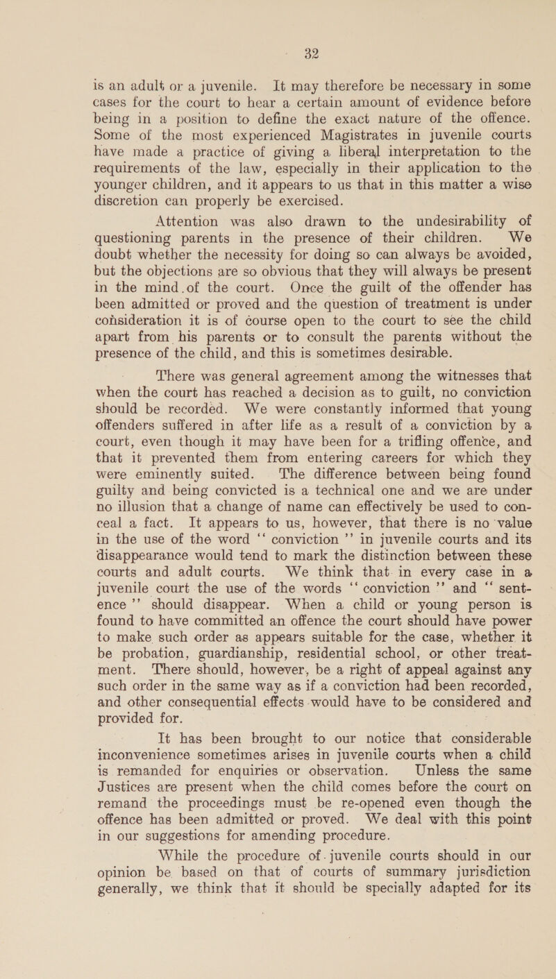is an adult or a juvenile. It may therefore be necessary in some cases for the court to hear a certain amount of evidence before being in a position to define the exact nature of the offence. Some of the most experienced Magistrates in juvenile courts have made a practice of giving a liberal interpretation to the requirements of the law, especially in their application to the | younger children, and it appears to us that in this matter a wise discretion can properly be exercised. Attention was also drawn to the undesirability of questioning parents in the presence of their children. We doubt whether the necessity for doing so can always be avoided, but the objections are so obvious that they will always be present in the mind.of the court. Once the guilt of the offender has been admitted or proved and the question of treatment is under consideration it is of course open to the court to see the child apart from his parents or to consult the parents without the presence of the child, and this is sometimes desirable. There was general agreement among the witnesses that when the court has reached a decision as to guilt, no conviction should be recorded. We were constantly informed that young offenders suffered in after life as a result of a conviction by a court, even though it may have been for a trifling offence, and that it prevented them from entering careers for which they were eminently suited. The difference between being found guilty and being convicted is a technical one and we are under no illusion that a change of name can effectively be used to con- ceal a fact. It appears to us, however, that there is no ‘value in the use of the word ‘‘ conviction ’’ in juvenile courts and its disappearance would tend to mark the distinction between these courts and adult courts. We think that.in every case in a juvenile court the use of the words ‘‘ conviction ’’ and “ sent- ence ’’ should disappear. When a child or young person is found to have committed an offence the court should have power to make such order as appears suitable for the case, whether it be probation, guardianship, residential school, or other treat- ment. There should, however, be a right of appeal against any such order in the same way as if a conviction had been recorded, and other consequential effects would have to be considered and provided for. | It has been brought to our notice that considerable inconvenience sometimes arises in juvenile courts when a child is remanded for enquiries or observation. Unless the same Justices are present when the child comes before the court on remand the proceedings must be re-opened even though the offence has been admitted or proved. We deal with this point in our suggestions for amending procedure. While the procedure of.juvenile courts should in our opinion be based on that of courts of summary jurisdiction generally, we think that it should be specially adapted for its