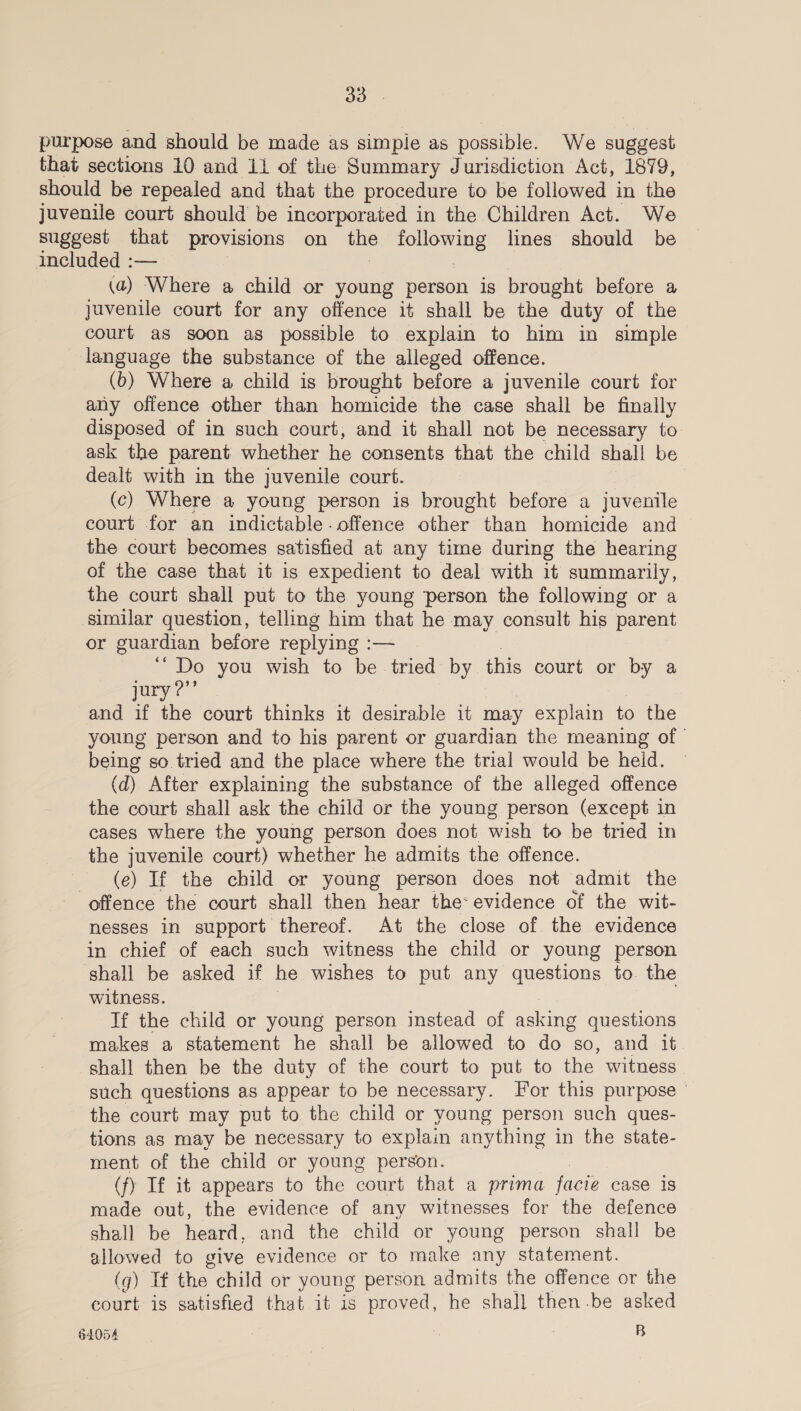 a3 purpose and should be made as simpie as possible. We suggest that sections 10 and 11 of the Summary Jurisdiction Act, 1879, should be repealed and that the procedure to be followed in the juvenile court should be incorporated in the Children Act. We suggest that provisions on one es lines should be included :— (a) Where a child or young person is brought before a juvenile court for any offence it shall be the duty of the court as soon as possible to explain to him in simple language the substance of the alleged offence. (b) Where a child is brought before a juvenile court for any offence other than homicide the case shall be finally disposed of in such court, and it shall not be necessary to ask the parent whether he consents that the child shall be dealt with in the juvenile court. (c) Where a young person is brought before a juvenile court for an indictable-offence other than homicide and the court becomes satisfied at any time during the hearing of the case that it is expedient to deal with it summarily, the court shall put to the young person the following or a similar question, telling him that he may consult his parent or guardian before replying :— ‘“ Do you wish to be tried by this court or by a jury ?”’ and if the court thinks it desirable it may Re to the young person and to his parent or guardian the meaning of being so tried and the place where the trial would be held. (d) After explaining the substance of the alleged offence the court shall ask the child or the young person (except in cases where the young person does not wish to be tried in the juvenile court) whether he admits the offence. — (e) If the child or young person does not admit the offence the court shall then hear the: evidence of the wit- nesses in support thereof. At the close of. the evidence in chief of each such witness the child or young person shall be asked if he wishes to put any questions to. the witness. If the child or young person instead of ine questions makes a statement he shall be allowed to do so, and it. shall then be the duty of the court to put to the witness. such questions as appear to be necessary. Jor this purpose the court may put to the child or young person such ques- tions as may be necessary to explain anything in the state- ment of the child or young person. (fy If it appears to the court that a prima facie case is made out, the evidence of any witnesses for the defence shall be heard, and the child or young person shall be allowed to give evidence or to make any statement. (g) If the. child or young person admits the offence or the court is satisfied that it is proved, he shall then.be asked 84054 . B