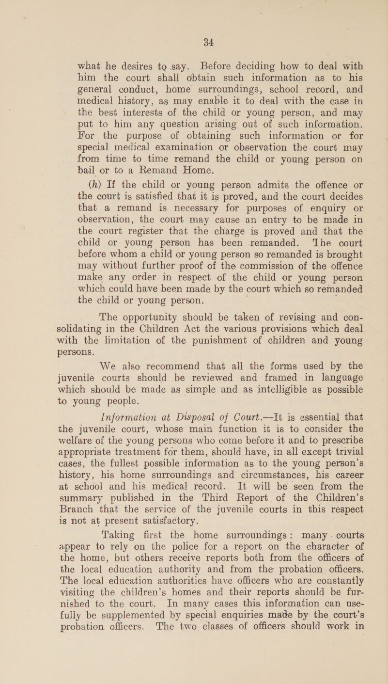 OA what he desires to say. Before deciding how to deal with him the court. shall obtain such information as to his general conduct, home surroundings, school record, and medical history, as may enable it to deal with the case in the best interests of the child or young person, and may put to him any question arising out of such information. For the purpose of obtaining such information or for special medical examination or observation the court may from time to time remand the child or young person on bail or to a Remand Home. (h) If the child or young person admits the offence or the court is satisfied that it is proved, and the court decides that a remand is necessary for purposes of enquiry or observation, the court may cause an entry to be made in the court register that the charge is proved and that the child or young person has been remanded. ‘The court before whom a child or young person so remanded is brought may without further proof of the commission of the offence make any order in respect of the child or young person — which could have been made by the court which so ae the child or young person. The opportunity should be taken of revising and con- solidating in the Children Act the various provisions which deal with the limitation of the punishment of children and young persons. We also recommend that all the forms used by the juvenile courts should be reviewed and framed in language which should be made as simple and as pacts as possible to young people. Information at Disposal of Court.—It is essential that the juvenile court, whose main function it is to consider the welfare of the young persons who come before it and to prescribe appropriate treatment for them, should have, in all except trivial cases, the fullest possible information as to the young person's _ history, his home surroundings and circumstances, his career at school and his medical record. It will be seen from the summary published in the Third Report of the Children’s Branch that the service of the juvenile courts in this respect is not at present satisfactory. Taking first the home surroundings: many. courts appear to rely on the police for a report on the character of the home, but others receive reports both from the officers of the local education authority and from the probation. officers. The local education authorities have officers who are constantly visiting the children’s homes and their reports should be fur- nished to the court. In many cases this information can use- fuliy be supplemented by special enquiries made by the court’s probation officers. The two classes of officers should work in