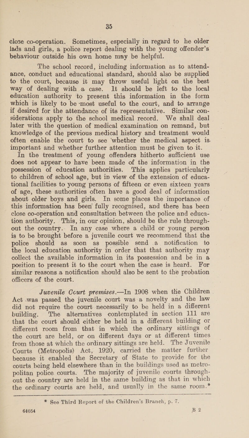 close co-operation. Sometimes, especially in regard to he older lads and girls, a police report dealing with the young offender’s behaviour outside his own home may be helpful. The school record, including information as to attend- ance, conduct and educational standard, should also be supplied to the court, because it may throw useful light on the best way of dealing witha case. It should be left to the local education authority ‘to present this information in the form which is likely to be -most useful to the court, and to arrange if desired for the attendance of its representative. Similar con- siderations apply to the school medical record. We shall deal Jater with the question of medical examination on remand, but knowledge of the previous medical history and treatment would often enable the court to see ‘whether the medical aspect 1S. important and whether further attention must be given to. it. In the treatment of young offenders hitherto sufficient use does not appear to have been made of the information in the possession of education authorities. This applies particulariy to children of school age, but in view of the extension of educa- tional facilities to young persons of fifteen or even sixteen years of age, these authorities often have a good deal of information about older boys and girls. In some places the importance of this information has been’ fully recognised, and there has been - close co-operation and consultation between the police and educa- tion authority. This, in our opinion, should be the rule through- out the country. In any case where a child or young person is to be brought before a juvenile court we recommend that the police should as soon as possible send .a notification to the local education authority in order that that authority may collect the available information in its possession and be in &amp; position to present it to the court when the case is heard. For similar reasons.a notification should also be sent to the probation officers of the court. Juvenile Court premises.—In 1908 when the Children | Act .was passed. the juvenile court was:a novelty and the law did not require the court necessarily to be held in a different building. The alternatives contemplated in section ill are that the court should either be held in a different building or different room from that in which the ordinary sittings of the court are held, or on different days or at different times from those at which the ordinary sittings are held. The Juvenile Courts (Metropolis) Act, 1920, carried the matter further because it enabled the Secretary of State to provide for the courts being held elsewhere than in the buildings used as metro- politan police. courts. The majority of juvenile courts through- out the country are held in the same building as that in which the ordinary courts are held, and usually in the same room.    * See Third Report of re Children’s Branch, p. 7.