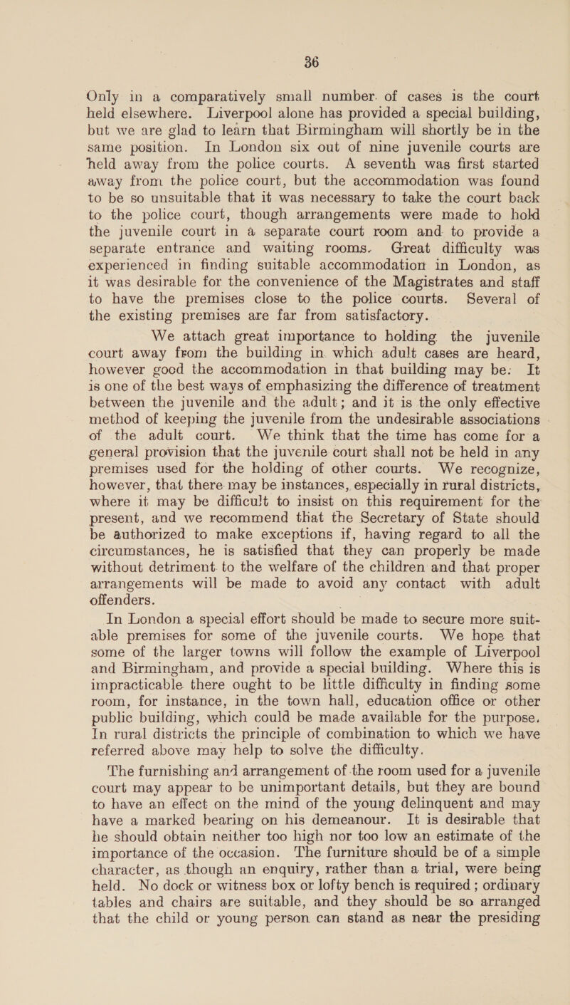 Only in a comparatively small number. of cases is the court held elsewhere. Liverpool alone has provided a special building, but we are glad to learn that Birmingham will shortly be in the same position. In London six out of nine juvenile courts are held away from the police courts. A seventh was first started wway from the police court, but the accommodation was found to be so unsuitable that it was necessary to take the court back to the police court, though arrangements were made to hold the juvenile court in a separate court room and to provide a separate entrance and waiting rooms. Great difficulty was experienced in finding suitable accommodation in London, as it was desirable for the convenience of the Magistrates and staff to have the premises close to the police courts. Several of the existing premises are far from satisfactory. 7 We attach great importance to holding the juvenile court away from the building in. which adult cases are heard, however gocd the accommodation in that building may be: It is one of the best ways of emphasizing the difference of treatment between the juvenile and the adult; and it is the only effective method of keeping the juvenile from the undesirable associations - of the adult court. We think that the time has come for a general provision that the juvenile court shall not be held in any premises used for the holding of other courts. We recognize, however, that there may be instances, especially in rural districts, where it may be difficult to insist on this requirement for the present, and we recommend that the Secretary of State should be authorized to make exceptions if, having regard to all the circumstances, he is satisfied that they can properly be made without detriment. to the welfare of the children and that proper arrangements will be made to avoid | any contact with adult offenders. In London a special effort should be made to secure more suit- able premises for some of the juvenile courts. We hope that — some of the larger towns will follow the example of Liverpool and Birmingham, and provide a special building. Where this is impracticable there ought to be little difficulty in finding some room, for instance, in the town hall, education office or other public building, which could be made available for the purpose. In rural districts the principle of combination to which we have referred above may help to solve the difficulty. The furnishing and arrangement ofthe room used for a juvenile court may appear to be unimportant details, but they are bound to have an effect on the mind of the young delinquent and may have a marked hearing on his demeanour. It is desirable that he should obtain neither too high nor too low an estimate of the importance of the occasion. The furniture should be of a simple character, as though an enquiry, rather than a trial, were being held. No dock or witness box or lofty bench is required ; ordinary tables and chairs are suitable, and they should be so arranged that the child or young person can stand as near the presiding