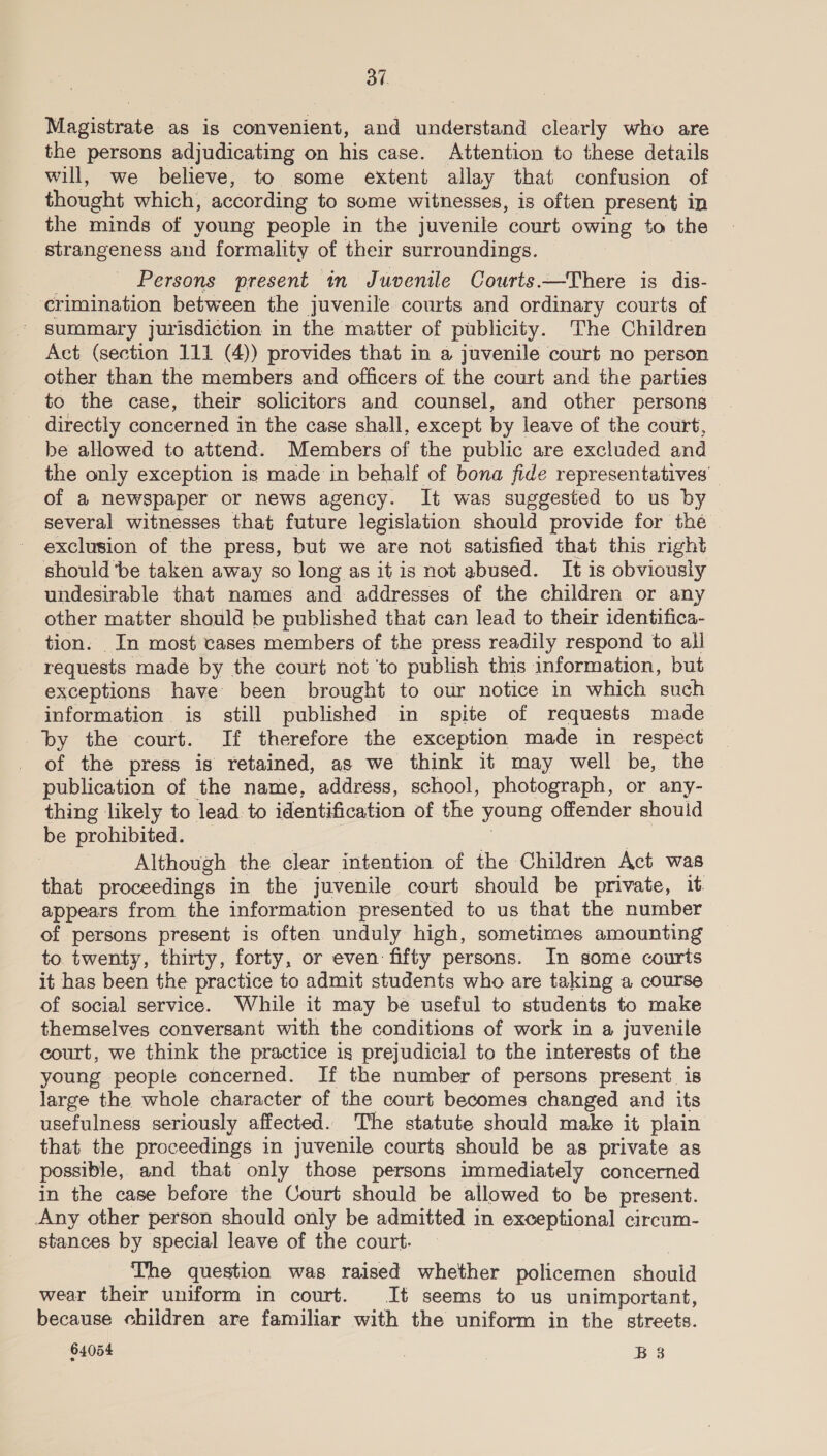 Magistrate as is convenient, and understand clearly who are the persons adjudicating on his case. Attention to these details will, we believe, to some extent allay that confusion of thought which, according to some witnesses, is often present in the minds of young people in the juvenile court owing to the strangeness and formality of their surroundings. Persons present in Juvenile Courts.—There is dis- --erimination between the juvenile courts and ordinary courts of summary jurisdiction in the matter of publicity. The Children Act (section 111 (4)) provides that in a juvenile court no person other than the members and officers of the court and the parties to the case, their solicitors and counsel, and other persons directly concerned i in the case shall, except by leave of the court, be allowed to attend. Members of the public are excluded and the only exception is made in behalf of bona fide representatives’ of a newspaper or news agency. It was suggested to us by several witnesses that future legislation should provide for thé exclusion of the press, but we are not satisfied that this right should ‘be taken away so long as it is not abused. It is obviously undesirable that names and addresses of the children or any other matter should be published that can lead to their identifica- tion. In most cases members of the press readily respond to all requests made by the court not ‘to publish this information, but exceptions have been brought to our notice in which such information is still published in spite of requests made by the court. If therefore the exception made in respect of the press is retained, as we think it may well be, the publication of the name, address, school, photograph, or any- thing likely to lead to identification of the young offender should be prohibited. Although the clear intention of the Children Act was that proceedings in the juvenile court should be private, it. appears from the information presented to us that the number of persons present is often unduly high, sometimes amounting to twenty, thirty, forty, or even fifty persons. In some courts it has been the practice to admit students who are taking a course of social service. While it may be useful to students to make themselves conversant with the conditions of work in a juvenile court, we think the practice is prejudicial to the interests of the young people concerned. If the number of persons present is large the whole character of the court becomes changed and its usefulness seriously affected. The statute should make it plain that the proceedings in juvenile courts should be as private as possible, and that only those persons immediately concerned in the case before the Court should be allowed to be present. Any other person should only be admitted in exceptional circum- stances by special leave of the court. The question was raised whether policemen should wear their uniform in court. It seems to us unimportant, because children are familiar with the uniform in the streets.