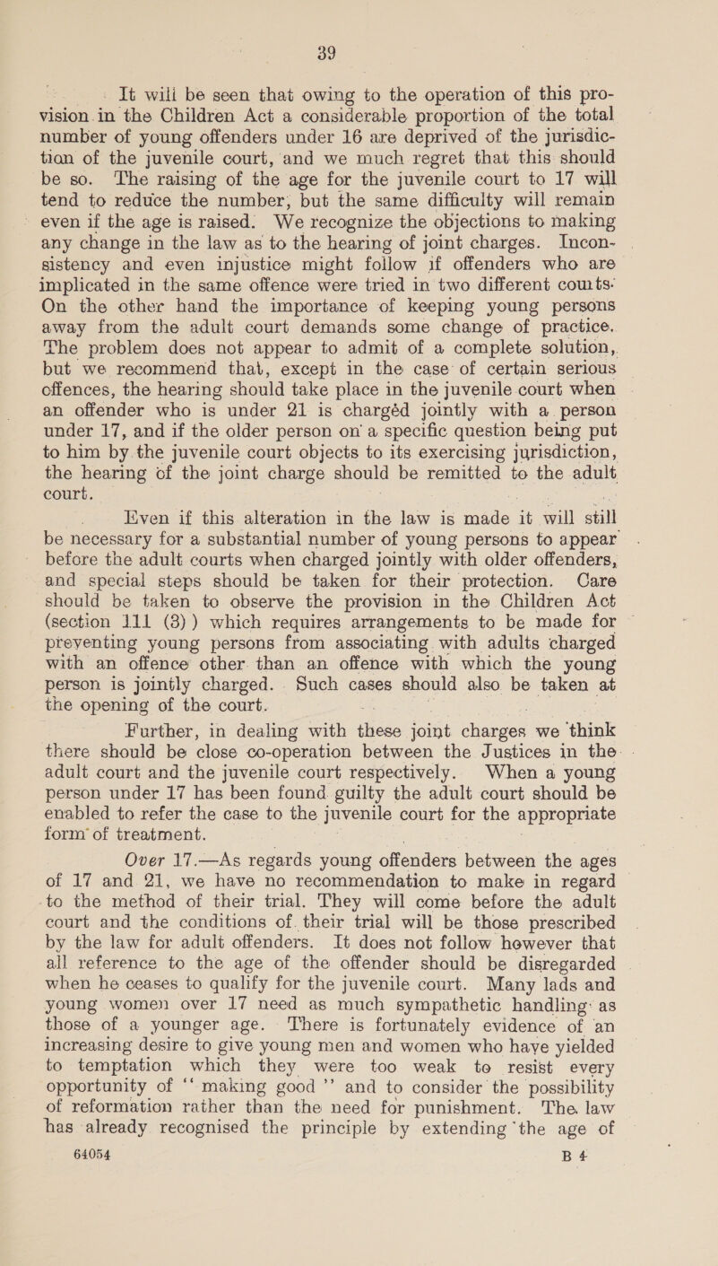 It wili be seen that owing to the operation of this pro- vision in the Children Act a considerable proportion of the total number of young offenders under 16 are deprived of the jurisdic- tion of the juvenile court, and we much regret that this should be so. The raising of the age for the juvenile court to 17 will tend to reduce the number; but the same difficulty will remain ~ even if the age is raised. We recognize the objections to making any change in the law as to the hearing of joint charges. Incon- | sistency and even injustice might follow if offenders who are— implicated in the same offence were tried in two different cow ts- On the other hand the importance of keeping young persons away from the adult court demands some change of practice. The problem does not appear to admit of a complete solution, but we recommend that, except in the case of certain serious — offences, the hearing should take place in the juvenile court when - an offender who is under 21 is chargéd jointly with a. person under 17, and if the older person on’ a specific question being put to him by the juvenile court objects to its exercising jurisdiction, the hearing of the joint charge Te be remitted te the adult court. — Even if this alteration in the law is made - will still be necessary for a substantial number of young persons to appear before the adult courts when charged jointly with older offenders, and special steps should be taken for their protection. Care should be taken to observe the provision in the Children Act (section 111 (8)) which requires arrangements to be made for © preventing young persons from associating with adults charged with an offence other than an offence with which the young person is jointly charged. Such cases should also be taken at the opening of the court. : Further, in dealing with theses it charges we ‘think there should be close co-operation between the Justices in the. | adult court and the juvenile court respectively. When a young person under 17 has been found guilty the adult court should be enabled to refer the case to the ee court for the appropmars form of treatment. Over 17.—As regards young emer between the ages of 17 and 21, we have no recommendation to make in regard -to the method of their trial. They will come before the adult court and the conditions of. their trial will be those prescribed by the law for adult offenders. It does not follow however that all reference to the age of the offender should be disregarded — when he ceases to qualify for the juvenile court. Many lads and young women over 17 need as much sympathetic handling: as those of a younger age. There is fortunately evidence of an increasing desire to give young men and women who haye yielded to temptation which they were too weak to resist every opportunity of “‘ making good ’’ and to consider the possibility of reformation rather than the need for punishment. The law has already. recognised the principle by extending ‘the age of