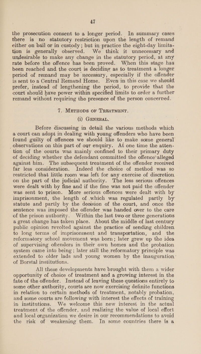 the prosecution consent to a longer period. In summary cases there is no statutory restriction upon the length of remand either on bail or in custody ; but in practice the eight-day limita- tion is generally observed. We think it unnecessary and undesirable to make any change in the statutory period, at any rate before the offence has been proved. When this stage has been reached and. the court is deciding as to treatment a longer period of remand may be necessary, especially if the offender is sent to a Central Remand Home. Even in this case we should prefer, instead of lengthening the period, to provide that the court should have power within specified limits to order a further remand without requiring the La ag of the person concerned. 7. METHODS OF TREATMENT. @) GENERAL, ils discussing in detail the various methods which a court can adopt in dealing with young offenders who have been found guilty of offences we should like to make some general _observations on this part of our enquiry. Aft one time the atten- tion of the courts was mainly confined to their primary duty of deciding whether the defendant committed the offence’ alleged against him. The subsequent treatment of the offender received far less consideration. Indeed the choice of method was so restricted that little room was left for any exercise of discretion | on the part of the judicial authority. ‘The less serious offences were dealt with by fine and if the fine was not paid the offender was sent to prison. More serious offences were dealt with by imprisonment, the length of which was regulated partly by statute and partly by the decision of the court, and once the sentence was imposed the offender was handed ower to the care of the prison authority. Within the last two or three generations a great change has taken place. About the middle of last century public opinion revolted against the practice of sending children to long terms of imprisonment and transportation, and the reformatory school movement was born; later grew up the idea of supervising offenders in their own homes and the probation system came into being ; later still the reformatory principle was extended to older lads and young women by the inauguration.‘ of Borstal institutions. All these developments have brought with them a wider opportunity of choice of treatment and a growing interest in the fate of the offender. Instead of leaving these questions entirely to some other authority, courts are now exercising definite functions in relation to certain methods of treatment, notably probation, and some courts are following with interest the effects of training in institutions. We welcome this new interest in the actual treatment of the offender, and realizing the value of local effort and local organization we desire in our recommendations to avoid the risk of weakening them. In some countries there is a