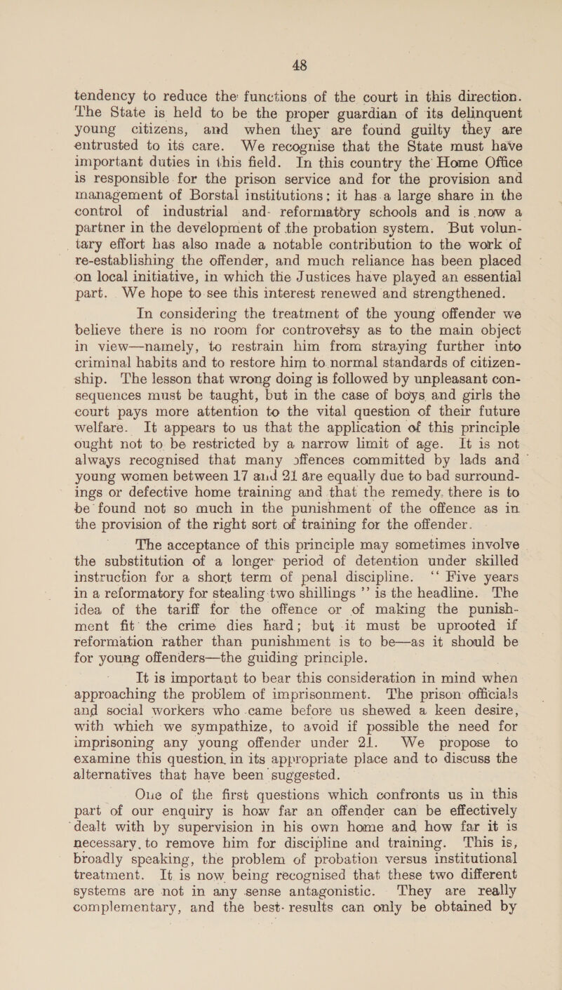 tendency to reduce the functions of the court in this direction. The State is held to be the proper guardian of its delinquent young citizens, and when they are found guilty they are entrusted to its care. We recognise that the State must have important duties in this field. In this country the Home Office is responsible for the prison service and for the provision and management of Borstal institutions; it has.a large share in the control of industrial and- reformatdry schools and is now a partner in the development of the probation system. But volun- tary effort has also made a notable contribution to the work of re-establishing the offender, and much reliance has been placed on local initiative, in which the Justices have played an essential part. _We hope to-see this interest renewed and strengthened. In considering the treatment of the young offender we believe there is no room for controversy as to the main object in view—naiely, to restrain him from straying further into criminal habits and to restore him to. normal standards of citizen- ship. The lesson that wrong doing is followed by unpleasant con- — sequences must be taught, but in the case of boys and girls the court pays more attention to the vital question of their future welfare. It appears to us that the application of this principle — ought not to be restricted by a narrow limit of age. It is not always recognised that many offences committed by lads and — young women between 17 aid 21 are equally due to bad surround- ings or defective home training and that the remedy. there is to be found not so much in the punishment of the offence as in the provision of the right sort. of training for the offender. The acceptance of this principle may sometimes involve the substitution of a longer period of detention under skilled instruction for a short term of penal discipline. ‘* Five years in a reformatory for stealing two shillings ’’ is the headline. The idea of the tariff for ‘the offence or of making the punish- ment fit the crime dies hard; but it must be uprooted if reformation rather than punishment is to be—as it should be for young offenders—the guiding principle. It is important to bear this consideration in mind hea approaching the problem of imprisonment. The prison officials and social workers who came before us shewed a keen desire, with whieh we sympathize, to avoid if possible the need for imprisoning any young offender under 21. We propose to examine this question. in its appropriate place and to discuss the alternatives that have been suggested. Oue of the first questions which confronts us in this part of our enquiry is how far an offender can be effectively ‘dealt with by supervision in his own home and how far it is necessary. to remove him for discipline and training. This is, broadly speaking, the problem of probation. versus institutional treatment. It is now being recognised that these two different systems are not in any sense antagonistic. They are really complementary, and the best- results can only be obtained by