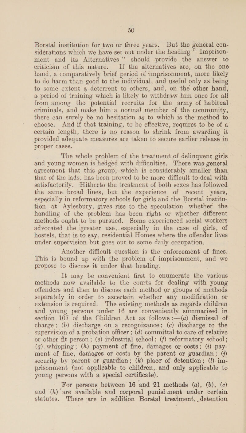 Borstal institution for two or three years. But the general con- siderations which we have set out under the heading *° Imprison- ment and its Alternatives’’ should provide the answer to criticism of this nature. If the alternatives are, on the one hand, a comparatively brief period of imprisonment, more likely to do harm than good to the individual, and useful only as being to some extent a deterrent to others, and, on. the other hand, a period of training which is likely to withdraw him once for all from among the potential recruits for the army of habitual. — criminals, and make him’a normal member of the community, there can surely be no hesitation as to which is the method to choose. And if that training, to be effective, requires to be of a certain length, there is no reason to shrink from awarding it provided adequate measures are taken to secure earlier release in proper cases. The whole problem of the treatment of delinquent girls — and young women is hedged with difficulties. There was general agreement that this group, which is considerably smaller than that of the lads, has been proved to be more difficult to deal with. satisfactorily. -Hitherto the treatment of both sexes has followed the same broad lines, but the experience of recent years, especially in reformatory schools for girls and the Borstal institu- tion at Aylesbury, gives rise to the speculation whether the handling of the problem has been right or whether different methods ought to be pursued. Some experienced social workers advocated the ‘greater use,.especially in the case of girls, of hostels, that is to say, residential Homes where the offender lives under supervision but goes out to some daily occupation. Another difficult question is the enforcement of fines. This is bound up with the problem of imprisonment, and we propose to discuss it under that heading. It may be convenient first to enumerate hes various methods now available to the courts for dealing with young offenders and then to discuss each method or groups of methods separately m order to ascertain whether any modification or extension is required. 'The existing methods as regards children. and young persons under 16 are conveniently summarised in section 107 of the Children Act as follows :—(a) dismissal - of charge; (b) discharge on a recognizance; (c) discharge to the supervision of a probation officer ; (d) committal to care of relative or other fit person ; .(e) industrial school; (f) reformatory school ; (qg) whipping; (h) payment of fine, damages or costs; (4) pay- ment of fine, damages or costs by the parent or guardian; (7) security by parent or guardian; (k) place of detention; (J). im- prisonment (not applicable to children,.and a applicable to _ young persons with a special certificate). For persons between 16 and 21 methods (a), (b), (ec) and (h) ‘are available and corporal punis! ment under certain statutes. There are in addition Borstal treatment, , detention