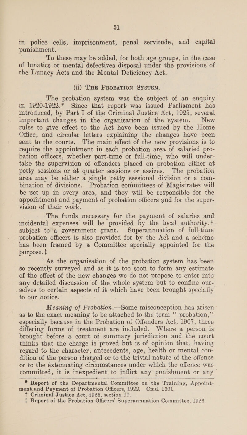 in police cells, imprisonment, penal servitude, and capital punishment. | To these may be added, for both age groups, in the case of lunatics or mental defectives disposal under the provisions of the Lunacy Acts and the Mental Deficiency Act. (ui) THE PROBATION SYSTEM. The probation system was the subject of an enquiry in 1920-1922.* Since that, report’ was issued Parliament has introduced, by Part I of the Criminal Justice Act, 1925, several important changes in the organisation of the system. New rules to give effect to the Act have been issued by the Home Office, and circular letters explaining the changes have been sent to the courts, The main effect of the new provisions is to require the appointment in each probation area of salaried pro- bation officers, whether part-time or full-time, who will under- take the supervision of offenders placed on probation either at petty sessions or at quarter sessions or assizes. The probation area may be either a single petty sessional division or a com- bination of divisions. Probation committees.of Magistrates will be ‘set up in every area, and they will be responsible for the appointment and payment of probation officers and for the super- vision of their work. . The funds necessary for the payment of salaries and incidental expenses will be provided by the local authority.t - subject to a government grant. Superannuation of full-time probation officers is also provided for by the Act and a scheme has been framed by a Committee specially appointed for the purpose. } As the organisation of the probation system has been so recently surveyed and as it is too soon to form any estimate of the effect of the new changes we do not propose to enter into any detailed discussion of the whole system but to confine our- selves to certain pee of it which have been brought specially to our notice. aie | Meaning of Pier ieee misconception hag arisen as to the exact meaning to be attached to the term “‘ probation,”’ especially because in the Probation of Offenders Act, 1907, three differing forms of treatment are invluded. Where a person is brought before a court. of summary jurisdiction and the court thinks that the charge is proved but is of opinion that, having regard to the character, antecedents, age, health or mental con- dition of the person charged or to the trivial nature of the offence or to the extenuating circumstances under which the offence was. committed, it is inexpedient to mflict any punishment or any  * Report of the Departmental Committee on the Training, Appoint- ment.and Payment of Probation Officers, 1922. Cmd. 1601. | t Criminal Justice Act, 1925, section 10, | t Report of the Probation Officers’ Pireee maa anlon Committee, 1926.
