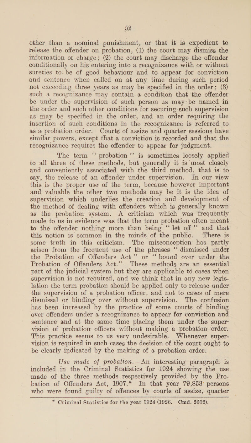 o2 other than a nominal punishment, or that it is expedient to release the offender on probation, (1) the court may dismiss the information or charge; (2) the court may discharge the offender conditionally on his entering into a recognizance with or without sureties to. be of good behaviour and to appear for conviction and sentence when called on at any time during such period not exceeding three years as may be specified in the order; (3) such a recognizance may contain a condition that the offender be under the supervision of such person as may be named in the order and such other conditions for securing: such supervision as may be specified in the order, and an order requiring the insertion of such conditions in the recognizance is referred. to as a probation order. Courts of assize and quarter sessions have similar powers, except that a conviction is recorded and that the recognizance requires the offender to appear for judgment. The term ‘‘ probation ’’ is sometimes loosely applied to all three of these methods, but generally it is most closely and conveniently associated with the third method, that is to say, the release of an offender under supervision. In our view this is the proper use of the term, because however important and valuable the other two ethos may be it is the idea of supervision which underlies the creation and development of the method of dealing with offenders which is generally known as the probation system. A criticism which was frequently _made to us in evidence was that the term probation often meant to the offender nothing more than being “‘ let off ’’ and that this notion is common in the minds of the public. There is some truth in this criticism. The misconception has partly arisen from the frequent use of the phrases ‘‘ dismissed under the Probation of Offenders Act’’ or “‘ bound over under the ‘Probation of Offenders Act.’’ These methods are an essential part of the judicial system but they are applicable td cases when supervision is not required, and we think that in any new legis- lation the term probation should be applied only to release under. the supervision of a probation officer, and not to cases of mere dismissal or binding over without supervision. The confusion has been increased by the practice of some courts of binding over offenders under a recognizance to appear for conviction and sentence and at the same “time placing them under the super- vision of probation officers without making a probation: order. This practice seems to us very undesirable. Whenever super- vision is required in such cases the decision of the court ought to be clearly indicated by the making of a probation order. Use made of probation.—An interesting paragraph is included in the Criminal Statistics for 1924 showing the use made of the three methods respectively provided by the Pro- bation of Offenders Act, 1907.* In that year 79,853° persons who were found guilty of offences by courts of assize, quarter * Criminal Statistics for the year 1924 (1926, Cmd. 2602).