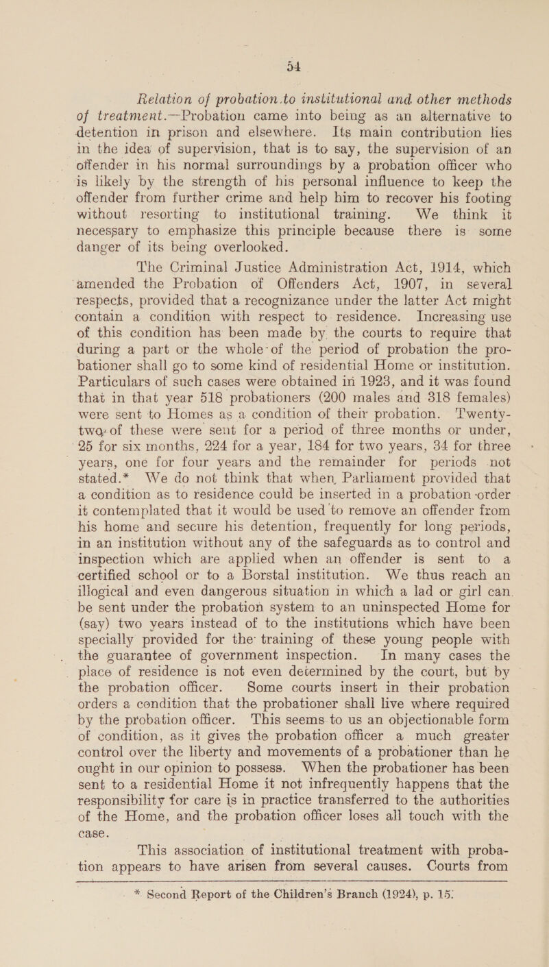 a4 Relation of probation.to institutional and. other methods of treatment.—Probation came into being as an alternative to detention in prison and elsewhere. Its main contribution lies in the idea of supervision, that is to say, the supervision of an offender in his normal surroundings by a probation officer who is likely by the strength of his personal influence to keep the offender from further crime and help him to recover his footing without resorting to institutional training. We think it necessary to ewhace this principle because there is some danger of its being overlooked. The Criminal Justice Administration Act, 1914, which ‘amended the Probation of Offenders Act, 1907, in several respects, provided that a recognizance under the latter Act might contain a condition with respect to residence. Increasing use of this condition has been made by the courts to require that during a part or the whole‘of the period of probation the pro- bationer shall go to some kind of residential Home or institution. Particulars of such cases were obtained in 1923, and it was found that in that year 518 probationers (200 males and 318 females) were sent to Homes as a condition of their probation. Twenty- two-of these were sent for a period of three months or under, 25 for six months, 224 for a year, 184 for two years, 34 for three _ years, one for four years and the remainder for pericds not stated.* We do not think that when Parliament provided that a condition as to residence could be inserted in a probation -order it contemplated that it would be used to remove an offender from his home and secure his detention, frequently for long periods, in an institution without any of the safeguards as to control and ‘Inspection which are applied when an offender is sent to a certified school or to a Borstal institution. We thus reach an illogical and even dangerous situation in which a lad or girl can. be sent under the probation system to an uninspected Home for (say) two years instead of to the institutions which have been specially provided for the training of these young people with _ the guarantee of government inspection. In many cases the _ place of residence is not even determined by the court, but by the probation officer. Some courts insert in their probation orders a condition that the probationer shall live where required by the probation officer. This seems to us an objectionable form of condition, as it gives the probation officer a much greater control over the liberty and movements of a probationer than he ought in our opinion to possess. When the probationer has been sent to a residential Home it not infrequently happens that the responsibility for care is in practice transferred to the authorities of the Home, and the probation officer loses all touch with the case. ; This association of institutional treatment with proba- tion appears to have arisen from several causes. Courts from  - * Second Report of the Children’s Branch (1924), p. 15: