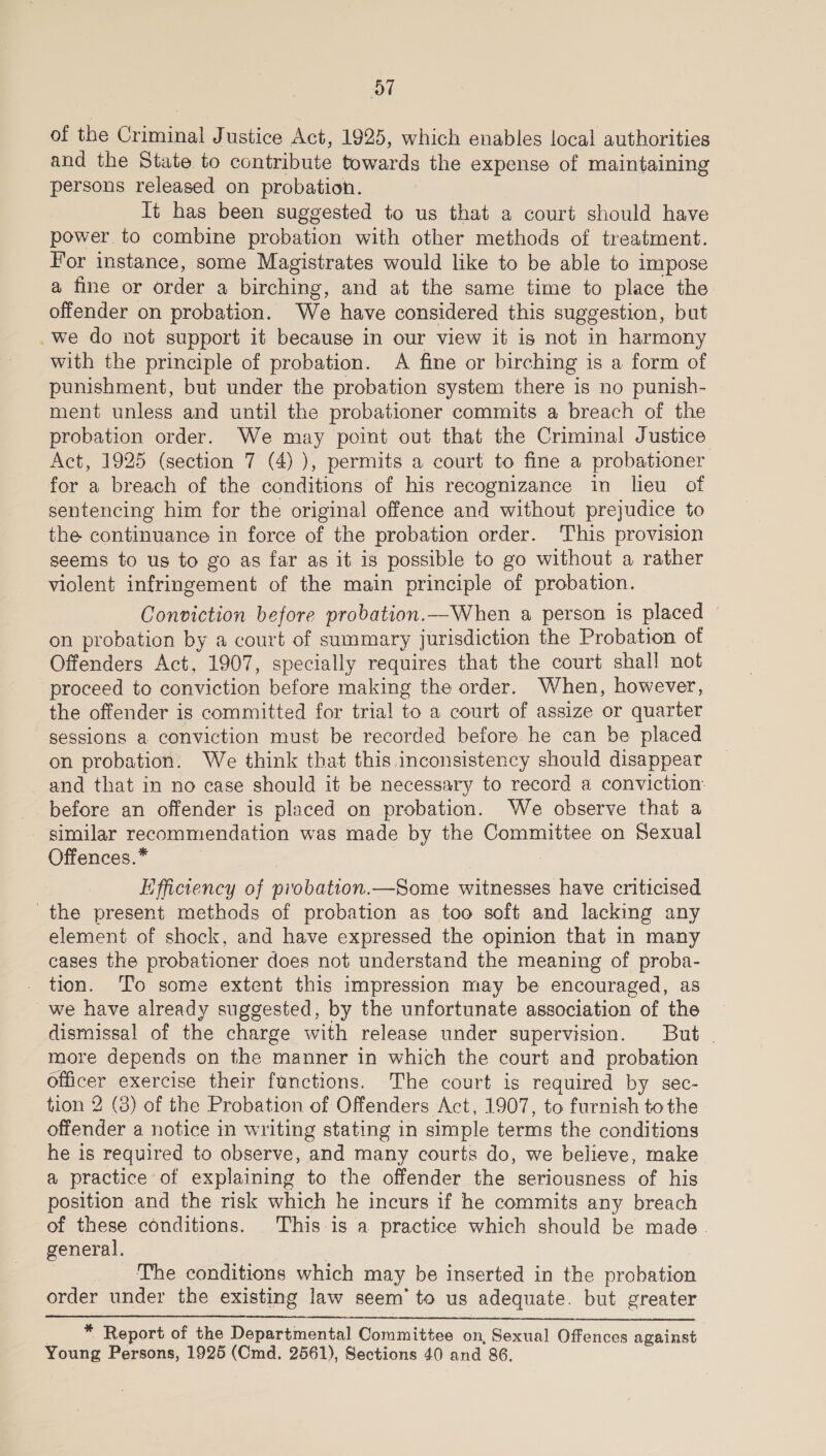 of the Criminal Justice Act, 1925, which enables local authorities and the State to contribute towards the expense of maintaining persons released on probation. It has been suggested to us that a court should have power to combine probation with other methods of treatment. For instance, some Magistrates would like to be able to impose a fine or order a birching, and at the same time to place the offender on probation. We have considered this suggestion, but _we do not support it because in our view it is not in harmony with the principle of probation. A fine or birching is a form of punishment, but under the probation system there is no punish- ment unless and until the probationer commits a breach of the probation order. We may point out that the Criminal Justice Act, 1925 (section 7 (4) ), permits a court to fine a probationer for a breach of the conditions of his recognizance in lieu of sentencing him for the original offence and without prejudice to the continuance in force of the probation order. This provision seems to us to go as far as it is possible to go without a rather violent infringement of the main principle of probation. Conviction before probation.—_When a person is placed — on probation by a court of summary jurisdiction the Probation of Offenders Act, 1907, specially requires that the court shall not proceed to conviction before making the order. When, however, the offender is committed for trial to a court of assize or quarter sessions a conviction must be recorded before. he can be placed on probation. We think that this inconsistency should disappear and that in no case should it be necessary to record a conviction: _ before an offender is placed on probation. We observe that a similar recommendation was made by the Committee on Sexual Offences.* ) | Efficiency of piobation.—Some witnesses have criticised the present methods of probation as too soft and lacking any element of shock, and have expressed the opinion that in many cases the probationer does not understand the meaning of proba- _ tion. To some extent this impression may be encouraged, as _we have already suggested, by the unfortunate association of the dismissal of the charge with release under supervision. But - more depends on the manner in which the court and probation officer exercise their functions. The court is required by sec- tion 2 (8) of the Probation of Offenders Act, 1907, to furnish to the offender a notice in writing stating in simple terms the conditions he is required to observe, and many courts do, we believe, make a practice of explaining to the offender the seriousness of his position and the risk which he incurs if he commits any breach of these conditions. This is a practice which should be made. general. | | The conditions which may be inserted in the probation order under the existing law seem’ to us adequate. but greater  | * Report of the Departmental Committee on, Sexual Offences against