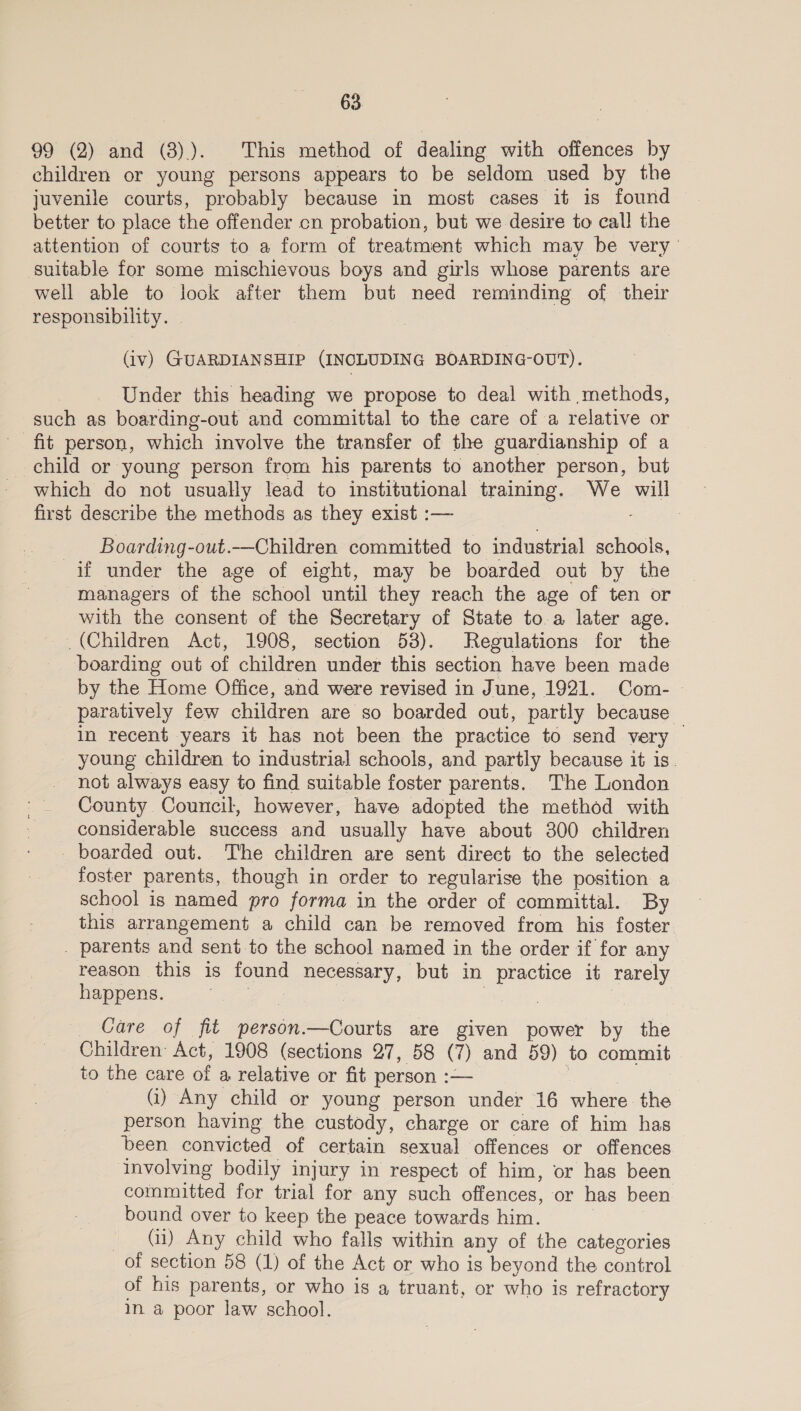 99 (2) and (8)). This method of dealing with offences by children or young persons appears to be seldom used by the juvenile courts, probably because in most cases it is found better to place the offender cn probation, but we desire to call the attention of courts to a form of treatment which may be very suitable for some mischievous boys and girls whose parents are well able to look after them but need reminding of their responsibility. (iv) GUARDIANSHIP (INCLUDING BOARDING-OUT). | Under this heading we propose to deal with methods, such as boarding-out and committal to the care of a relative or _ fit person, which involve the transfer of the guardianship of a child or young person from his parents to another person, but which do not usually lead to institutional training. We will first describe the methods as they exist :— _ Boarding-out.—Children committed to industrial schools, if under the age of eight, may be boarded out by the managers of the school until they reach the age of ten or with the consent of the Secretary of State to. a later age. (Children Act, 1908, section 53). Regulations for the boarding out of children under this section have been made by the Home Office, and were revised in June, 1921. Com- paratively few children are so boarded out, partly because in recent years it has not been the practice to send very — young children to industrial schools, and partly because it is. not always easy to find suitable foster parents. The London County Council, however, have adopted the method with considerable success and usually have about 300 children _ boarded out. The children are sent direct to the selected foster parents, though in order to regularise the position a school is named pro forma in the order of committal. By this arrangement a child can be removed from his foster . parents and sent to the school named in the order if for any reason this is found necessary, but in practice it rarely happens. | Care of fit person.—Courts are given power by the _ Children Act, 1908 (sections 27, 58 (7) and 59) to commit to the care of a relative or fit person :— (i) Any child or young person under 16 where the person having the custody, charge or care of him has been convicted of certain sexual offences or offences involving bodily injury in respect of him, or has been committed for trial for any such offences, or has been bound over to keep the peace towards him. (ii) Any child who falls within any of the categories of section 58 (1) of the Act or who is beyond the control of his parents, or who is a truant, or who is refractory in. a poor law school.