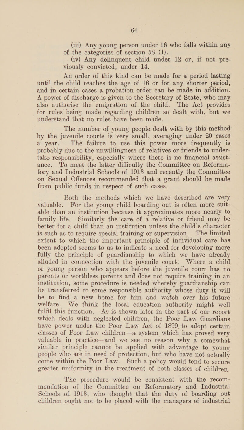 BL (iii) Any young person under 16 who falls within any of the categories of section 58 (1). (iv) Any delinquent child under 12 or, if not pre- viously convicted, under 14. An order of this kind can be made for a period lasting until the child reaches the age of 16 or for any shorter period, and in certain cases a probation order can be made in addition. A power of discharge is given to the Secretary of State, who may also authorise the emigration of.the child. The Act provides for rules being made regarding children so dealt with, but we understand that no rules have been made. _ The number of young people dealt with by this method by the juvenile courts is very small, averaging under 20 cases a year. The failure to use this power more frequently is probably due to the unwillingness of relatives or friends to under- take responsibility, especially where there is no financial assist- ance. ‘To meet the latter difficulty the Committee on Reforma- tory and Industrial Schools of 1913 and recently the Committee on Sexual Offences recommended that a grant should be made from public funds in respect of such cases. Ae Both the methods which we have described are very valuable. For the young child boarding out is often more suit- able than an institution because it approximates more nearly to family life. Similarly the care of a relative or friend may be . better for a child than an institution unless the child’s character is such as to require special training or supervision. ‘The limited extent to which the important principle of individual care has been adopted seems to us to indicate a.need for developing more fully the principle of guardianship to which we have already alluded in connection with the juvenile court. Where a child or young person who appears before the juvenile court has no parents or worthless parents and does not require training in an institution, some procedure is needed whereby guardianship can be transferred to some responsible authority whose duty it will. be to find.a new home for him and watch over his future welfare. We think the local education authority might well fulfil this function. As is shown later in the part of our report which deals with neglected children, the Poor Law Guardians have power under the Poor Law Act of 1899, to adopt certain classes of Poor Law children—a system which has proved very valuable in practice—and we see no reason why a somewhat similar principle cannot be applied with advantage to young people who are in need of protection, but who have not actually come within the Poor Law. Such a policy would tend to secure greater uniformity in the treatment of both classes of children. The procedure would be consistent with the recom- mendation of the Committee on Reformatory and Industrial Schools of. 1918, who thought that the duty of boarding out children ought not to'be placed with the managers of industrial