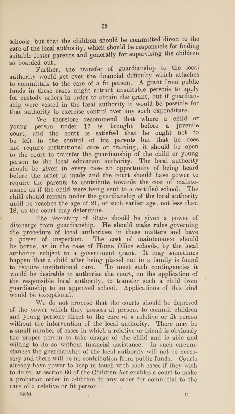 69 schools, but that the children should be committed ‘direct to the care of the local authority, which should be responsible for finding suitable foster parents and generally for supervising the children so boarded out. an Pgh Sechie agar ann Further, the transfer of guardianship to the local authority would get over the financial difficulty which attaches to coramittals to the care of a fit person. A grant from public funds in these cases might attract unsuitable persons to apply for custody orders in order to obtain the grant, but if guardian- ship were vested in the local authority it would be possible for that authority to exercise control over any such expenditure. We therefore recommend that where a child or young person. under 17 is brought before a juvenile court, and the court is satisfied that he ought not to be left in the control of his parents but that he does not require institutional care or training, it should be open to the court. to transfer the guardianship of the child or young | person to the Jocal education authority. The’ local authority should be given in every case an opportunity of being heard before the order is made and the court should have power to require the parents to contribute towards the cost of mainte- nance as if the child were being sent to a certified school. The child should remain under the guardianship of the local authority until he reaches the age of 21, or such earlier age, not less than 18, as the court may determine. sa | The Secretary of State should be given a power of discharge from guardianship. He should make rules governing the procedure of local authorities in these matters and have a power of inspection. The cost of maintenance should be borne, as in the case of Home Office schools, by the local authority subject to a government grant. It may sometimes happen that a child after being placed out in a family is found. to require institutional care. To meet such. contingencies 1t — would be desirable to authorise the court, on the application of the responsible local authority, to transfer such a child from guardianship to an approved school. Applications of this kind would be exceptional. , i ae | We do not propose that the courts should be deprive of the power which they possess at present to commit children — and young persons direct to the care of a relative or fit person without the intervention of the local authority. There may be a small number of cases in which a relative or friend is obviously the proper person to take charge of the child and is able and willing to do so without financial assistance. In such circum-_ stances the.guardianship of the local authority will not be neces- sary and there will be no contribution from public funds. Courts already have power to keep in touch with such cases if they wish to do so, as section 60 of the Children Act enables a court to make a probation order in addition to any order for committal to the care of a relative or fit person. - } 64054 8 a | ewe