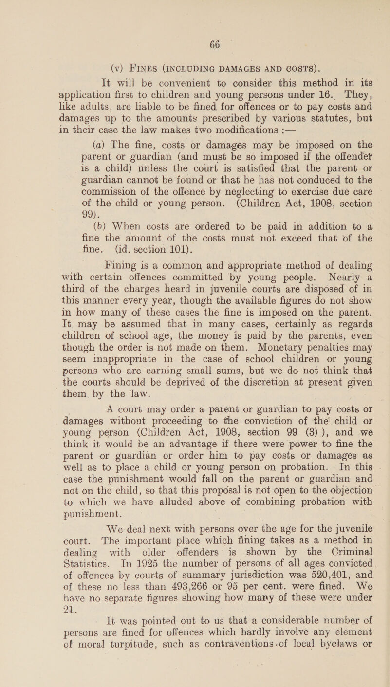 (v) FINES (INCLUDING DAMAGES AND GOSTS). It will be convenient to consider this method in its application first to children and young persons under 16. They, like adults, are liable to be fined for offences or to pay costs and damages up to the amounts prescribed by various statutes, but in their case the law makes two modifications :— (a) The fine, costs or damages may be i ates on the parent or guardian (and must be so imposed if the offender is a child) unless the court is satisfied that the parent or guardian cannot be found or that he has not conduced to the commission of the offence by neglecting to exercise due care © of the child or young person. (Children Act, 1908, section 99). 3 (b) When costs are ordered to be paid in addition to a fine the amount of the costs must not exceed that of the fine. (id. section 101). Fining is a common and appropriate method of dealing with certain offences committed by young people. Nearly a third of the charges heard in juvenile courts are disposed of in this manner every year, though the available figures do not show in how many of these cases the fine is imposed on the parent. It. may be assumed that in many cases, certainly as regards children of school age, the money is paid by the parents, even though the order is not made on them. Monetary penalties may seem inappropriate in the case of school children or young - persons who are earning small sums, but we do not think that the courts should be deprived of the discretion at present eyen them by the law. A court may order a parent or guardian to pay costs or damages without proceeding to the conviction of the child or young person (Children Act, 1908, section 99 (8) ), and we think it would be an advantage if there were power to fine the parent or guardian or order him to pay costs or damages as well as to place a child or young person on probation. In this . case the punishment would fall on the parent or guardian and — not on the child, so that this proposal is not open to the objection to which we have alluded above of combining probation with punishment. We deal next with persons over the age for the juvenile court. The important place which fining takes as a method in dealing with older offenders is .shown by the Criminal Statistics. In 1925 the number of persons of all ages convicted. of offences by courts of summary jurisdiction was 520,401, and of these no less than 493,266 or 95 per cent. were fined. We have no separate figures showing how many of these were under 24. It was pointed out to us that a considerable number of persons are fined for offences which hardly involve any element of moral turpitude, such as contraventions-of local byelaws or