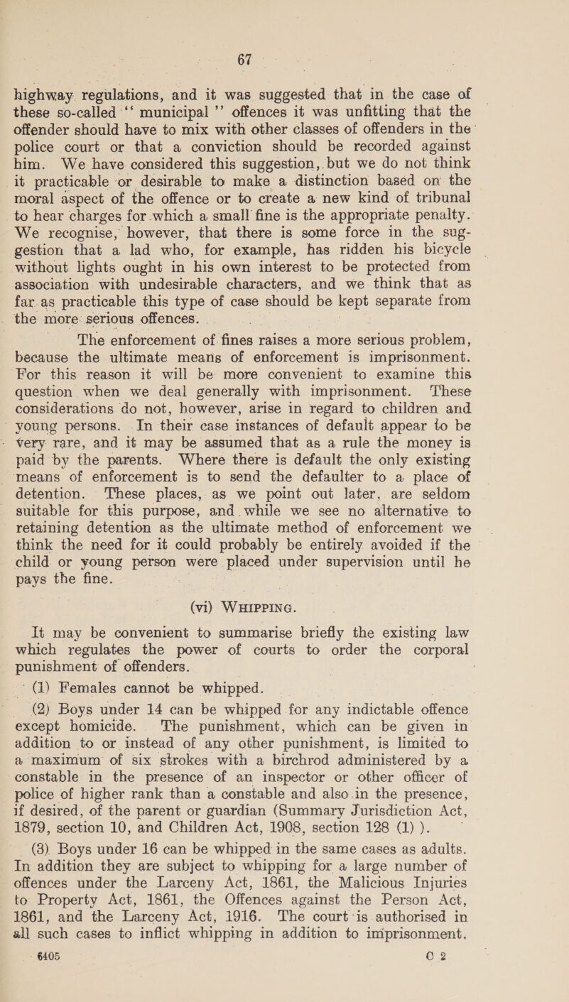 highway. regulations, and it was suggested that in the case of _ these so-called ‘* municipal ” offences it was unfitiing that the offender should have to mix with other classes of offenders in the’ police court or that a conviction should be recorded against him. We have considered this suggestion, but we do not think it practicable ‘or desirable to make a distinction based on the moral aspect of the offence or to create a new kind of tribunal to hear charges for which a small fine is the appropriate penalty. We recognise, however, that there is some force in the sug- gestion that a lad who, for example, has ridden his bicycle _ without lights ought in his own interest to be protected from association with undesirable characters, and we think that as far. as practicable this type of case ‘Should be neve separate from _ the more: serious offences. _ The enforcement of. ae raises a more serious problem, because the ultimate means of enforcement is imprisonment. For this reason it will be more convenient to examine this question when we deal generally with imprisonment. ‘These considerations do not, however, arise in regard to children and - young persons. In their case instances of default appear to be - very rare, and it may be assumed that as a rule the money is paid by the parents. Where there is default the only existing means of enforcement is to send the defaulter to a place of detention. These places, as we point out later, are seldom suitable for this purpose, and. while we see no alternative to retaining detention as the ultimate method of enforcement we child or young person were. = Pipced under supervision until he pays the. fine. : (wi) eve. It may be convenient to summarise briefly the existing law which regulates the power of courts to order the corporal Baap sacn of offenders. (1) Females cannot Be whipped. (2) Boys under 14 can be whipped for any indictable offence except homicide. The punishment, which can be given in addition to or instead of any other punishment, is limited to | a maximum of six strokes with a birchrod administered by a constable in the presence’ of an inspector or other officer of police of higher rank than a constable and also.in the presence, if desired, of the parent or guardian (Summary Jurisdiction Act, 1879, section 10, and Children Act, 1908, section 128 (1) ). _ (3) Boys under 16 can be whipped in the same cases as adults. In addition they are subject to whipping for a large number of offences under the Larceny Act, 1861, the Malicious Injuries to Property Act, 1861, the Offences against the Person Act, 1861, and the Larceny Act, 1916. The court’is authorised in all such cases to inflict whipping in addition to iniprisonment.