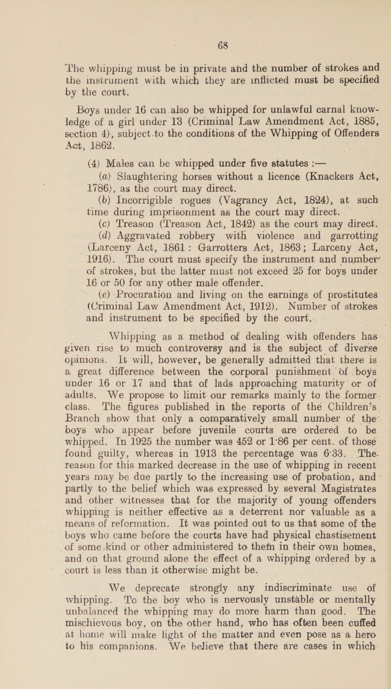 The whipping must be in private ahd the number of strokes and the mstrument with which they are inflicted must be specified by the court. Boys under 16 can.also be whipped for unlawful carnal know- ledge of a girl under 13 (Criminal Law Amendment Act, 1885, section 4), subject.to the conditions of the eee of Offenders Act, 1862. (4) Males can be whipped under five sities — (a) Slaughtering horses without a hcence (Knackers Act, 1786), as the court may direct. | (b) Incorrigible rogues (Vagrancy Act, 1824), at such time during imprisonment as the court may direct. (c) Treason (‘Treason Act, 1842) as the court may direct. (d) Aggravated robbery ‘with violence and garrotting (Larceny Act, 1861: Garrotters Act, 1863; Larceny Act, 1916). The court must specify the instrument and number’ of strokes, but the latter must not exceed 25 for boys under 16 or 50 for any other male offender. (e) Procuration and living on the earnings of prostitutes (Criminal Law Amendment Act, 1912). Number of strokes and instrument to be specified by the court.. Whipping as a method of dealing with offenders has: given rise to much controversy and is the subject of. diverse — opinions. It will, however, be generally admitted that. there is a great difference between the corporal punishment.’ of. boys under 16 or 17 and that of lads approaching maturity or of adults. We propose to limit: our remarks mainly to the former. class. The figures published in the reports of the Children’s Branch show that only a comparatively small number of the: boys who appear before juvenile courts are ordered to be whipped. In 1925 the number was 452 or 1°86 per cent. of those . found guilty, whereas in 1913 the percentage was 6°33. The. reason for this marked decrease in the use of whipping in recent years may be due partly to the increasing use of probation, and - partly to the belief which was expressed by several Magistrates and other witnesses that for the majority of young offenders — whipping is neither effective as a deterrent nor valuable as a means of reformation. It was pointed out to us that some of the boys who came before the courts have had physical chastisement _..of some-kind or other administered to them in their own homes, -and on that ground alone the effect of a whipping ordered by a We deprecate strongly any indiscriminate use of whipping. To the boy who is nervously unstable or mentally -unbalanced the whipping may do more harm than good. The _mischievous boy, on the other hand, who has often been cuffed ~at home will make light of the matter and éven pose as a hero to his companions. We believe that there are cases in which