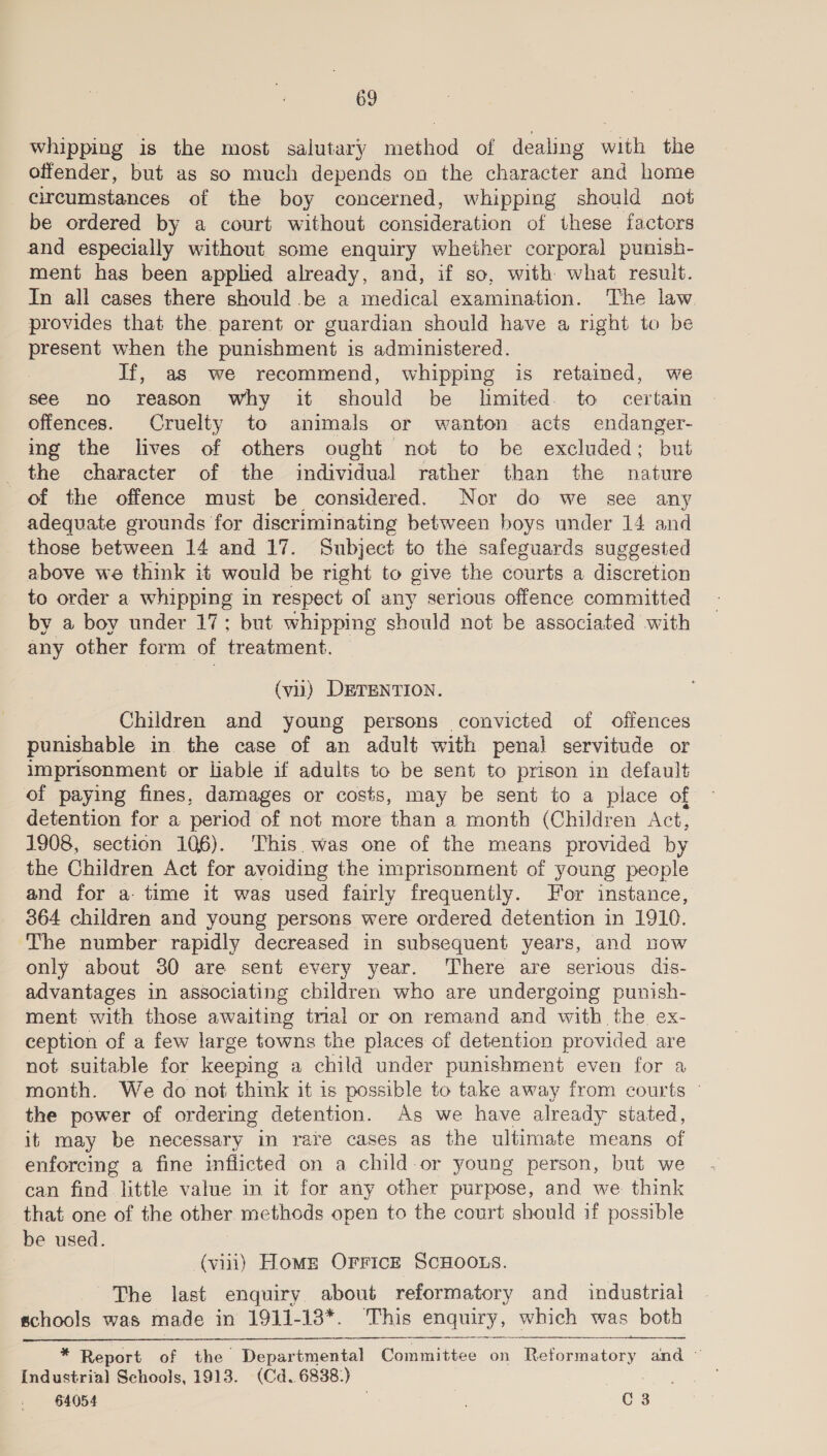 whipping is the most salutary method of dealing with the offender, but as so much depends on the character and home circumstances of the boy concerned, whipping should not be ordered by a court without consideration of these factors and especially without some enquiry whether corporal punish- ment has been applied already, and, if so, with what result. In all cases there should be a medical examination. The law. provides that the parent or guardian should have a right to be present when the punishment is administered. 7 If, as we recommend, whipping is retained, we see no reason why it should be lmited. to certain offences. Cruelty to animals or wanton acts endanger- ing the lives of others ought not to be excluded; but the character of the Soe el rather than the nature of the offence must be considered. Nor do we see any adequate grounds for discriminating between boys under 14 and those between 14 and 17. Subject to the safeguards suggested above we think it would be right to give the courts a discretion to order a whipping in respect of any serious offence committed by a boy under 17; but whipping should not be associated with any other form of treatment. | (vu) DETENTION. Children and young persons convicted of offences punishable in the case of an adult with penal servitude or imprisonment or hable if adults to be sent to prison in default of paying fines, damages or costs, may be sent to a place of detention for a period of not more than a month (Children Act, 1908, section 106). This. was one of the means provided by the Children Act for avoiding the imprisonment of young people and for a time it was used fairly frequently. or instance, 364 children and young persons were ordered detention in 1910. The number rapidly decreased in subsequent years, and now only about 30 are sent every year. ‘There are serious dis- advantages in associating children who are undergoing punish- ment with those awaiting trial or on remand and with the ex- ception of a few large towns the places of detention provided are not suitable for keeping a child under punishment even for a month. We do not think it is possible to take away from courts the power of ordering detention. As we have already stated, it may be necessary in rave cases as the ultimate means of enforcing a fine inflicted on a clild-or young person, but we can find little value in it for any other purpose, and we think that one of the other methods open to the court should if possible be used. | (vii) Home OFFICE SCHOOLS. The last enquiry about reformatory and industrial schools was made in 1911-18*. This enquiry, which was both  * Report of the Departmental Committee on Reformatory and © Industrial Schools, 1913. (Cd. 6838.) 64054 ; C3