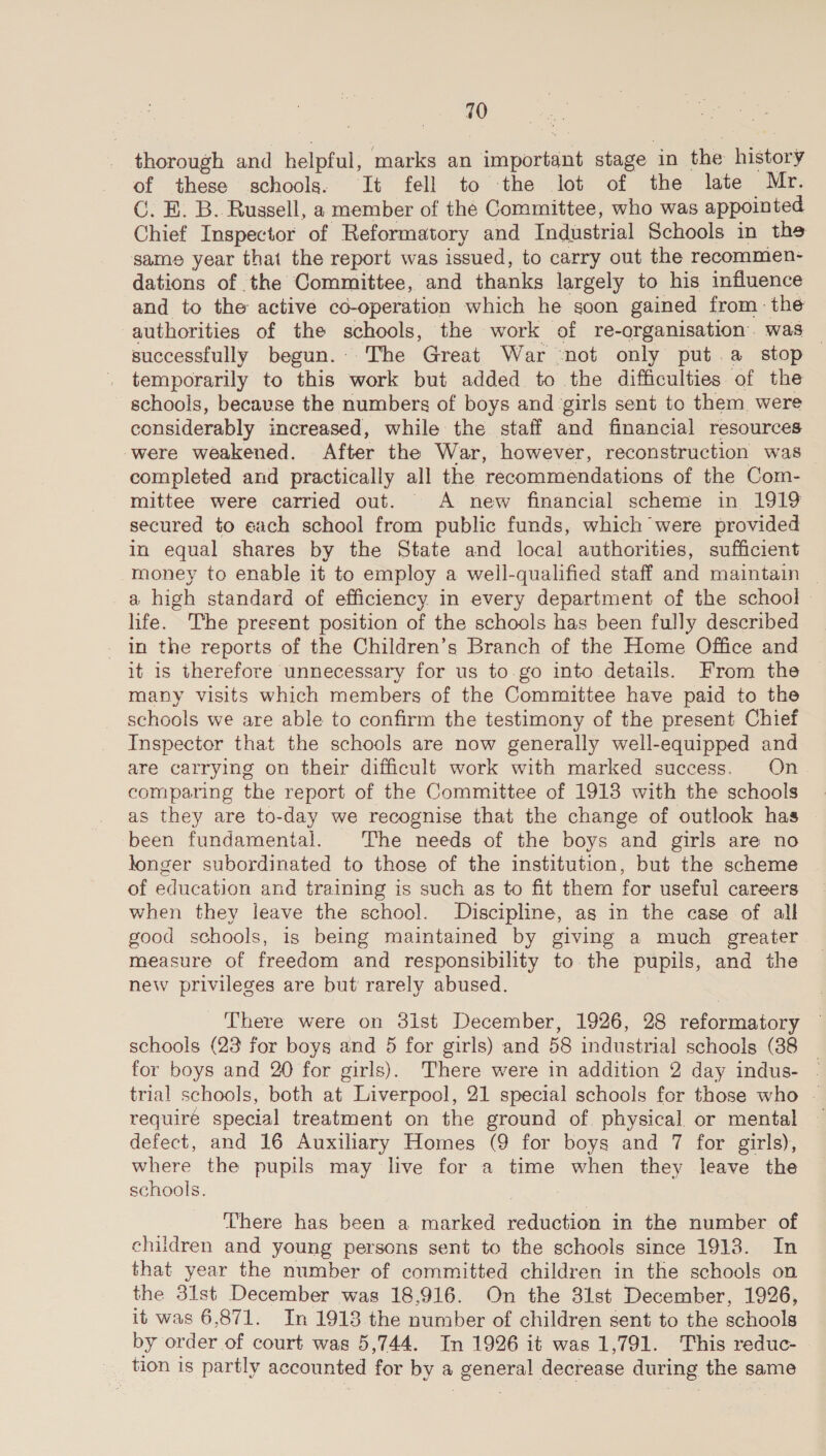 thorough and helpful, marks an important stage in the history of these schools. It fell to the lot of the late Mr. C. EB. B. Russell, a member of the Committee, who was appointed Chief Inspector of Reformatory and Industrial Schools in the same year that the report was issued, to carry out the recommen- dations of the Committee, and thanks largely to his influence and to the active co-operation which he soon gained from: the authorities of the schools, the work of re-organisation. was — successfully begun. The Great War “not only put.a stop temporarily to this work but added to the difficulties of the schools, because the numbers of boys and girls sent to them. were considerably increased, while the staff and financial resources were weakened. After the War, however, reconstruction was _ completed and practically all the recommendations of the Com- mittee were carried out. A new financial scheme in 1919 secured to each school from public funds, which were provided in equal shares by the State and local authorities, sufficient money to enable it to employ a well-qualified staff and maintain © a high standard of efficiency in every department of the school life. The present position of the schools has been fully described in the reports of the Children’s Branch of the Home Office and it is therefore unnecessary for us to.go into details. From the many visits which members of the Committee have paid to the schools we are able to confirm the testimony of the present Chief Inspector that the schools are now generally well-equipped and are carrying on their difficult work with marked success. On comparing the report of the Committee of 1913 with the schools as they are to-day we recognise that the change of outlook has been fundamental. The needs of the boys and girls are no longer subordinated to those of the institution, but the scheme of education and training is such as to fit them for useful careers when they leave the school. Discipline, as in the case of all good schools, is being maintained by giving a much greater measure of freedom and responsibility to the pupils, and the new privileges are but’ rarely abused. There were on 3ist December, 1926, 28 reformatory schools (23 for boys and 5 for girls) and 58 industrial schools (88 _ for boys and 20 for girls). There were in addition 2 day indus- ~ trial schools, both at Liverpool, 21 special schools fer those who - require special treatment on the ground of. physical or mental defect, and 16 Auxiliary Homes (9 for boys and 7 for girls), where the pupils may live for a time when they leave the schools. : There has been a marked reduction in the number of children and young persons sent to the schools since 1913. In that year the number of committed children in the schools on the 31st December was 18,916. On the 31st December, 1926, it was 6,871. In 1913 the number of children sent to the schools by order of court was 5,744. In 1926 it was 1,791. This reduc- _ tion is partly accounted for by a general decrease during the same