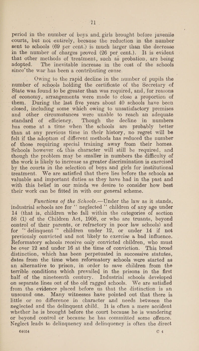 ae period in the number of boys. and. girls brought before juvenile courts, but not entirely, because the reduction in the number sent to schools (69 per cént.) is much larger than the decrease in the number of charges proved (26 per cent.). It is evident that other methods of treatment, such as probation, are being © adopted. The inevitable increase in the cost of the schools since’the war has been a contributing cause. | Owing to the rapid decline in the number of pupils the “number of schools holding the certificate of the Secretary of State was found to be greater.than was required, and, for reasons of economy, arrangements were made to close a proportion of them. During the last five years about 40 schools have been closed, including some which owing to unsatisfactory premises and other circumstances were unable to reach an adequate standard of efficiency. Though the decline in numbers has come at a time when ‘the schools are probably better than at any previous time in their history, no regret will be felt if the adoption of different methods has reduced the number of those requiring special training away from their homes. Schools however of: this character will still be required, and though the problem may be smaller in numbers the difficulty of the work is likely to increase as greater discrimination is exercised by the courts in the selection of boys and girls for institutional treatment. We are satisfied that there lies before the schools as valuable and important duties as they have had in the past and with this belief in our minds we desire to consider how best their work can be fitted in with our general scheme. | Functions of the Schools. ~~ Under the law as it stands, industrial schools are for ‘‘ neglected ’’ children of any age under 14 (that is, children who fall within the categories of section 58 (1) of the Children Act, 1908, or who are truants, beyond control of their parents, or refractory in poor law schools) and for “‘ delinquent ’’ children under 12, or under 14 if not previously convicted and not likely to exercise a bad influence. Reformatory schools receive only convicted children, who must be over 12 and under 16 at the time of conviction.. This broad distinction, which has been perpetuated in successive statutes, dates from the time when reformatory schools were started as an alternative to prison, in order to save children from the terrible conditions which prevailed in the prisons in the first half of the nineteenth century. Industrial schools developed on separate lines out of the old ragged schools. We are satisfied from the eyidence placed before us that the distinction is an unsound one. Many witnesses have pointed out that there is little or no difference in character and needs between the neglected and the delinquent child.. It is often a mere accident whether he is brought before the court because he is wandering or beyond control or because he has committed some offence. Neglect leads to delinquency and delinquency is often the direct