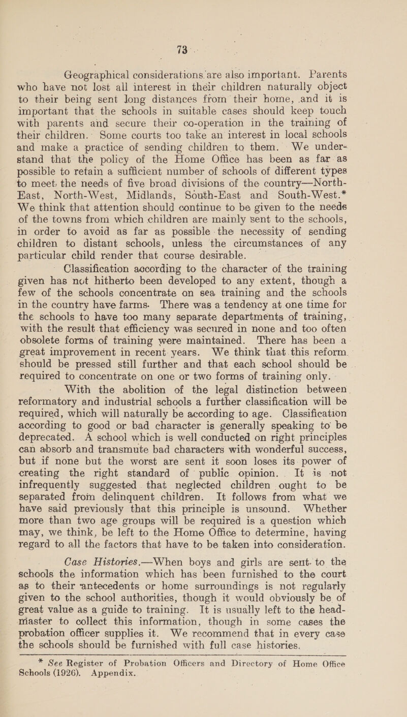Geographical considerations are also important. Parents who have not lost all interest in their children naturally object to their being sent long distances from their home, and it 1s important that the schools in suitable cases should keep touch with parents and secure their co-operation in the training of their children.. Some courts too take an interest in local schools and make a practice of sending childten to them. We under- stand that the policy of the Home Office has been as far as possible to retain a sufficient number of schools of different types to meet: the needs of five broad divisions of the country—North- East, North-West, Midlands, South-East and South-West.* We think that attention should continue to be given to the needs of the towns from which children are mainly sent to the schools, in order to avoid as far as possible the necessity of sending children to distant schools, unless the circumstances of any particular child render that course desirable. | | ~ Classification according to the character of the training given has not hitherto been developed to any extent, though a few of the schools concentrate on sea training and the schools in the country have farms. There was a tendency at.one time for the schools to have too many separate departments of training, - with the result that efficiency was secured in none and too often obsolete forms of training were maintained. There has been a- should be pressed still further and that each school should be | required to concentrate on one or two forms of training only. With the abolition of the legal distinction between reformatory and industrial schools a further classification will be required, which will naturally be according to age. Classification according to good or bad character is generally speaking to be deprecated. A school which is well conducted on right principles can absorb and transmute bad characters with wonderful success, but if none but the worst are sent it soon loses its. power of creating the right standard of public opinion. It is -not infrequently suggested that neglected children ought to be separated from delinquent children. It follows from what we have said previously that this principle is unsound. Whether more than two age groups will be required is a question which may, we think, be left to the Home Office to determine, having regard to all the factors that have to be taken into consideration. Case Histories.—When boys and girls are sent- to the schools the information which has been furnished to the court. as to their ‘antecedents or home surroundings is not regularly — given to the school authorities, though it would obviously be. of great value as a guide to training. It is usually left to the head-. master to collect this information, though in some cases the probation officer supplies it. We recommend that in every case the schools should be furnished with full case histories.  * See Register of Probation Giicers and Directory of Home Office Schools ree Appendix.