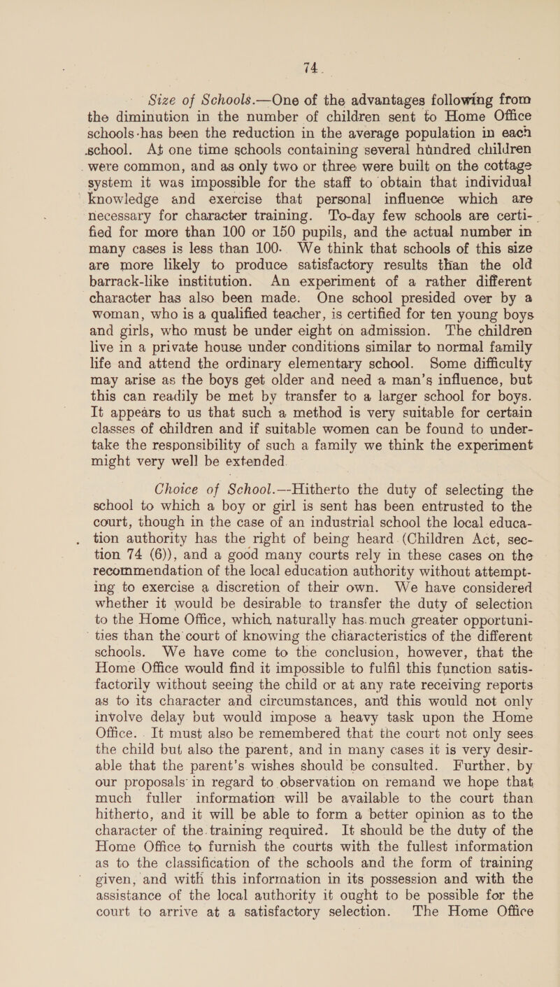 Size of Schools.—One of the advantages following from the diminution in the number of children sent to Home Office schools -has been the reduction in the average population in each school. At one time schools containing several hundred children _were common, and as only two or three were built on the cottage system it was impossible for the staff to obtain that individual knowledge and exercise that personal influence which are ‘necessary for character training. To-day few schools are certi-. fied for more than 100 or 150 pupils, and the actual number in many cases is less than 100. We think that schools of this size are more likely to produce satisfactory results than the old barrack-like institution. An experiment of a rather different character has also been made. One school presided over by a woman, who is a qualified teacher, is certified for ten young boys and girls, who must be under eight on admission. The children live in a private house under conditions similar to normal family life and attend the ordinary elementary school. Some difficulty may arise as the boys get older and need a man’s influence, but this can readily be met by transfer to a larger school for boys. It appears to us that such a method is very suitable for certain classes of children and if suitable women can be found to under- take the responsibility of such a family we think the experiment might very well be extended. Choice of School.—-Hitherto the duty of selecting the school to which a boy or girl is sent has been entrusted to the court, though in the case of an industrial school the local educa- tion authority has the right of being heard (Children Act, sec- tion 74 (6)), and a good many courts rely in these cases on the | recommendation of the local education authority without attempt- ing to exercise a discretion of thelr own. We have considered whether it would be desirable to transfer the duty of selection to the Home Office, which, naturally has.much greater opportuni- ties than the’ court of knowing the characteristics of the different schools. We have come to the conclusion, however, that the Home. Office would find it impossible to fulfil this function satis- factorily without seeing the child or at any rate receiving reports — as to its character and circumstances, and this would not only involve delay but would impose a heavy task upon the Home Office. ._It must also be remembered that the court not only sees the child but also the parent, and in many cases it is very desir- able that the parent’s wishes should be consulted. Further, by our proposals'in regard to observation on remand we hope that. much fuller information will be available to the court than hitherto, and it will be able to form a better opinion as to the character of the. training required. It should be the duty of the Home Office to furnish the courts with the fullest information as to the classification of the schools and the form of training given, and with this information in its possession and with the assistance of the local authority it ought to be possible for the court to arrive at a satisfactory selection. The Home Office