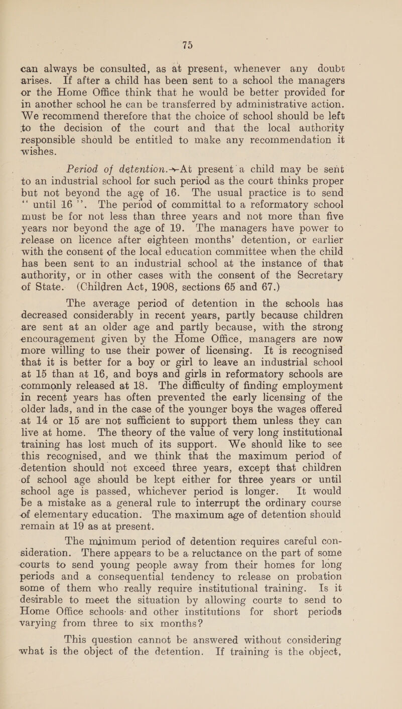79 can always be consulted, as at present, whenever any doubt arises. If after a child has been sent to a school the managers or the Home Office think that he would be better provided for in another school he can be transferred by administrative action. We recommend therefore that the choice of school should be lef to the decision of the court and that the local authority responsible should be entitled to make any recommendation it wishes. | Period of detention. At present a child may be sent _ to an industrial school for such period as the court thinks proper but not beyond the age of 16. The usual practice is to send | intl 16... he period of committal. to a reformatory school must be for not less than three years and not more than five years nor beyond the age of 19. The managers have power to release on licence after eighteen months’ detention, or earlier _ with the consent of the local education committee when the child has been sent to an industrial school at the instance of that — authority, or in other cases with the consent of the Secretary of State. (Children Act, 1908, sections 65 and 67.) The average period of detention in the schools has _ decreased considerably in recent years, partly because children are sent at an older age and partly because, with the strong encouragement given by the Home Office, managers are now more willing to use their power of licensing. It is recognised that it is better for a boy or girl to leave an industrial school at 15 than at 16, and boys and girls in reformatory schools are commonly released at 18. The difficulty of finding employment in recent years has often prevented the early licensing of the older lads, and in the case of the younger boys the wages offered at 14 or 15 are not sufficient to support them unless they can live at home. ‘The theory of the value of very long institutional training has lost much of its support. We should like to see this recognised, and we think that the maximum period of detention should not exceed three years, except that children of school age should be kept either for three years or until school age is passed, whichever period is longer: It would be a mistake as a general rule to interrupt the ordinary course © of elementary education. The maximum age of a should remain at 19 as at present. The minimum period of detention requires careful con- sideration. ‘There appears to be a reluctance on the part of some courts to send young people away from their homes for long periods and a consequential tendency to release on probation some of them who really require institutional training. Is it desirable to meet the situation by allowing courts to send to Home Office schools: and other institutions for short periods varying from three to six months? This question cannot be answered without considering what is the object of the detention. If training is the object,