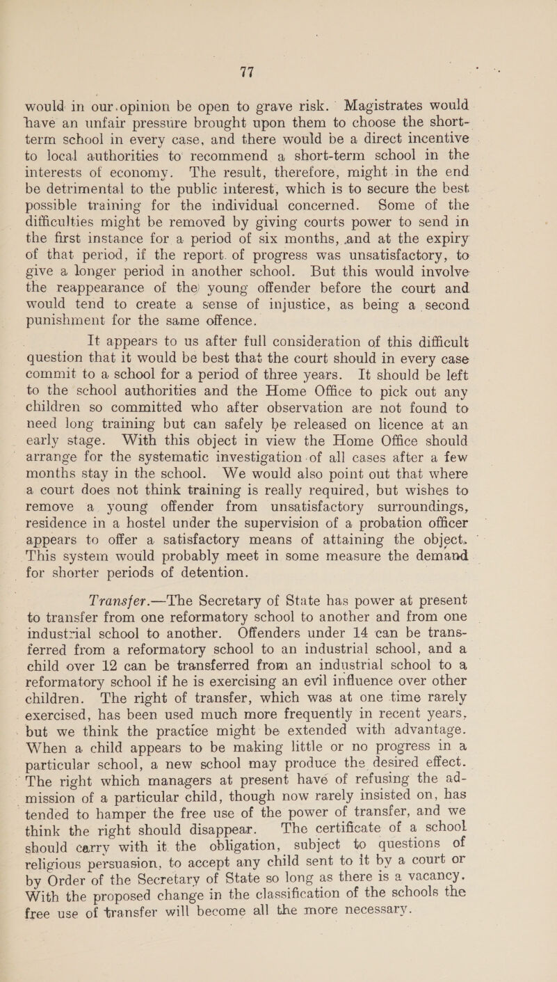 would in our.opinion be open to grave risk. Magistrates would. have an unfair pressure brought upon them to choose the short- — term school in every case, and there would be a direct incentive . to local authorities to’ recommend a short-term school in the be detrimental to the public interest, which is to secure the best possible training for the individual concerned. Some of the | difficulties might be removed by giving courts power to send in the first instance for a period of six months, and at the expiry of that period, if the report. of progress was unsatisfactory, to give a longer period in another school. But this would involve the reappearance of the) young offender before the court and would tend to create a sense of injustice, as being a second punishment for the same offence. } It appears to us after full consideration of this difficult ~ question that it would be best that the court should in every case commit to a school for a period of three years. It should be left _ to the school authorities and the Home Office to pick out any children so committed who after observation are not found to need long training but can safely be released on licence at an _ early stage. With this object in view the Home Office should - arrange for the systematic investigation of all cases after a few months stay in the school. We would also point out that where a court does not think training is really required, but wishes to remove a young offender from unsatisfactory surroundings, _ residence in a hostel under the supervision of a probation officer appears to offer a satisfactory means of attaining the object. © This system would probably meet in some measure the demand — _ for shorter periods of detention. ; Transfer.—The Secretary of State has power at present to transfer from one reformatory school to another and from one _ ' industrial school to another. Offenders under 14 can be trans- ferred from a reformatory school to an industrial school, and a child over 12 can be transferred from an industrial school to a — -reformatory school if he is exercising an evil influence over other children. The right of transfer, which was at one time rarely exercised, has been used much more frequently in recent years, but we think the practice might be extended with advantage. When a child appears to be making little or no progress in a particular school, a new school may produce the desired effect. The right which managers at present have of refusing the ad- ‘mission of a particular child, though now rarely insisted on, has tended to hamper the free use of the power of transfer, and we think the right should disappear. The certificate of a school should carry with it. the obligation, subject to questions of religious persuasion, to accept any child sent to it by a court or by Order of the Secretary of State so long as there is a vacancy. With the proposed change in the classification of the schools the free use of transfer will become all the more necessary.