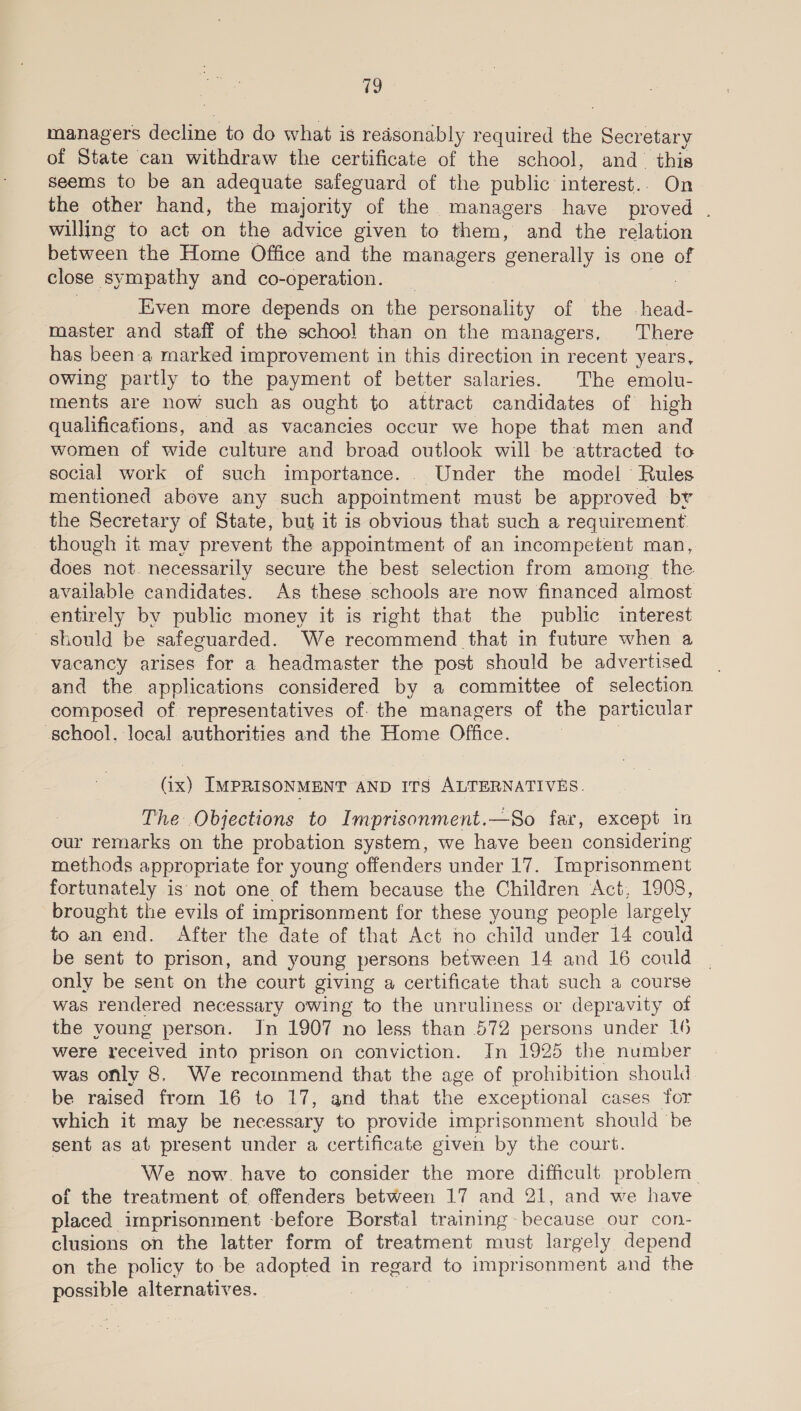 managers decline to do what is reasonably required the Secretary of State can withdraw the certificate of the school, and_ this seems to be an adequate safeguard of the public interest. On the other hand, the majority of the managers have proved . willing to act on the advice given to them, and the relation between the Home Office and the managers generally is one of close sympathy and co-operation. 7 | Even more depends on the personality of the head- master and staff of the school than on the managers, There has been a marked improvement in this direction in recent years, owing partly to the payment of better salaries. The emolu- ments are now such as ought to attract candidates of high qualifications, and as vacancies occur we hope that men and women of wide culture and broad outlook will be attracted to social work of such importance. . Under the model’ Rules mentioned above any such appointment must be approved br the Secretary of State, but it is obvious that such a requirement though it may prevent the appointment of an incompetent man, does not. necessarily secure the best selection from among the available candidates. As these schools are now financed almost entirely by public money it is right that the public interest should be safeguarded. We recommend that in future when a vacancy arises for a headmaster the post should be advertised and the applications considered by a committee of selection composed of. representatives of. the managers of the particular school, local authorities and the Home Office. (ix) IMPRISONMENT AND ITS ALTERNATIVES. The .Objections to Imprisonment.—So far, except in our remarks on the probation system, we have been considering methods appropriate for young offenders under 17. Imprisonment fortunately is not one of them because the Children Act, 1908, brought the evils of imprisonment for these young people largely to an end. After the date of that Act no child under 14 could be sent to prison, and young persons between 14 and 16 could only be sent on the court giving a certificate that such a course was rendered necessary owing to the unruliness or depravity of the young person. Jn 1907 no less than 572 persons under 16 were received into prison on conviction. In 1925 the number was only 8. We recommend that the age of prohibition should be raised from 16 to 17, and that the exceptional cases for which it may be necessary to provide imprisonment should be sent as at present under a certificate given by the court. We now. have to consider the more difficult problem. of the treatment of offenders between 17 and 21, and we have placed imprisonment -before Borstal training~ because our con- clusions on the latter form of treatment must largely depend on the policy to be adopted in regard to imprisonment and the possible alternatives. ,