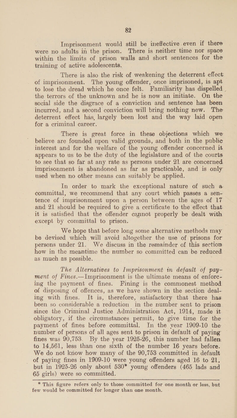, Imprisonment would still be ened even if there were no adults in the prison. There is neither time nor space within the limits of prison walls and short sentences for the training of active adolescents. There is also the risk of weakening the deterrent effect of imprisonment. The young offender, once imprisoned, is apt to lose the dread which he once felt. Familiarity has dispelled | the terrors of the unknown and he is now an initiate. On the social side the disgrace of a conviction and sentence has been incurred, and a second conviction will bring nothing new. The deterrent effect has, largely been lost and the way laid open for a criminal career. | There is great force in these objections which we — believe are founded upon valid grounds, and both in the public interest and for the welfare of the young offender concerned it appears to us to be the duty of the legislature and of the courts to see that so far at any rate as persons under 21 are concerned. imprisonment is abandoned as far as practicable, and is only used when no other means can suitably be applied. In order to mark the exceptional nature of such a committal, we recommend that any court which passes a sen- tence of imprisonment upon a person between the ages of 17 and 21 should be required to give a certificate to the effect that. it is satisfied that the offender cannot properly be dealt with except by committal to prison. We hope that before long some alternative methods may be devised which will avoid altogether the use of prisons for persons under 21. We discuss in the remainder of this section: how in the meantime the number so committed can be reduced : as much as possible. The Alternatives to Imprisonment in default of pay- ment of Fines.—Imprisonment is the ultimate means of enfore- ing the payment of fines. Fining is the commonest method of disposing of offences, as we have shown in the section deal- ing with fines. It is, therefore, satisfactory that there has been so considerable a reduction in the number sent to prison. since the Criminal Justice Administration Act, 1914, made it obligatory, if the circumstances permit, to give time for the payment of fines before committal. In the vear 1909-10 the number of persons of all ages sent to prison in default of paying fines was 90,753. By the year 1925-26, this number had fallen. to 14,561, less than one sixth of the number 16 years before. We do not know how many of the 90,753 committed in default of paying fines in 1909-10 were young offenders aged 16 to 21, but in 1925-26 only about 530* young offenders (465 lads and 65 girls) were so committed. aaa figure refers only to those committed for one month or less, but few would be committed for longer than one month.