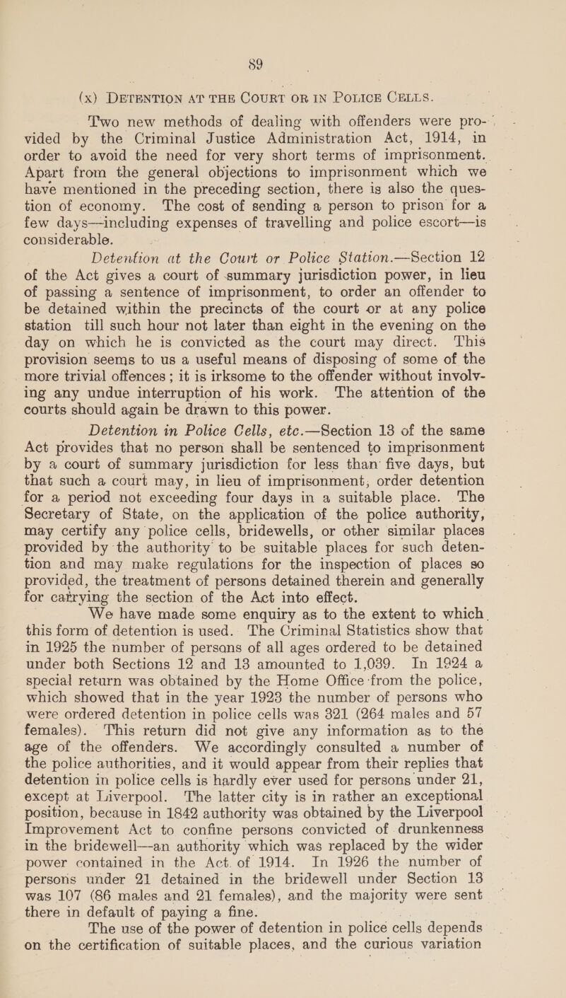 59 (x) DETENTION AT THE COURT OR IN Police CELLS. Two new methods of dealing with offenders were pro- vided by the Criminal Justice Administration Act, 1914, in order to avoid the need for very short terms of imprisonment. Apart from the general objections to imprisonment which we have mentioned in the preceding section, there ig also the ques- tion of economy. The cost of sending a person to prison for a few days—including expenses of travelling and police escori—is considerable. Detention at the Court or Polier Station.—Section 12 - of the Act gives a court of summary jurisdiction power, in lieu of passing a sentence of imprisonment, to order an offender to be detained within the precincts of the court or at any police station till such hour not later than eight in the evening on the day on which he is convicted as the court may direct. This provision seems to us a useful means of disposing of some of the more trivial offences ; it is irksome to the offender without involv- ing any undue interruption of his work. The attention of the courts should again be drawn to this power. Detention in Police Cells, ete.—Section 18 of the same Act provides that no person shall be sentenced to imprisonment by a court of summary jurisdiction for less than five days, but that such a court may, in lieu of imprisonment; order detention for a period not exceeding four days in a suitable place. The Secretary of State, on the application of the police authority, may certify any police cells, bridewells, or other similar places provided by the authority to be suitable places for such deten- | tion and may make regulations for the inspection of places so provided, the treatment of persons detained therein and generally for catrying the section of the Act into effect. We have made some enquiry as to the extent to which. this form of detention is used.. The Criminal Statistics show that in 1925 the number of persans of all ages ordered to be detained under both Sections 12 and 13 amounted to 1,039. In 1924 a special return was obtained by the Home Office from the police, which showed that in the year 1923 the number of persons who were ordered detention in police cells was 321 (264 males and 57 females). ‘This return did not give any information as to the age of the offenders. We accordingly consulted a number of | the police authorities, and it would appear from their replies that detention in police cells is hardly ever used for persons under 21, except at Liverpool. The latter city is in rather an exceptional - position, because in 1842 authority was obtained by the Liverpool Improvement Act to confine persons convicted of drunkenness in the bridewell—an authority which was replaced by the wider _ power contained in the Act. of 1914. In 1926 the number of persons under 21 detained in the bridewell under Section 18 there in default of paying a fine. The use of the power of detention in police cells depends on the certification of suitable places, and the curious variation