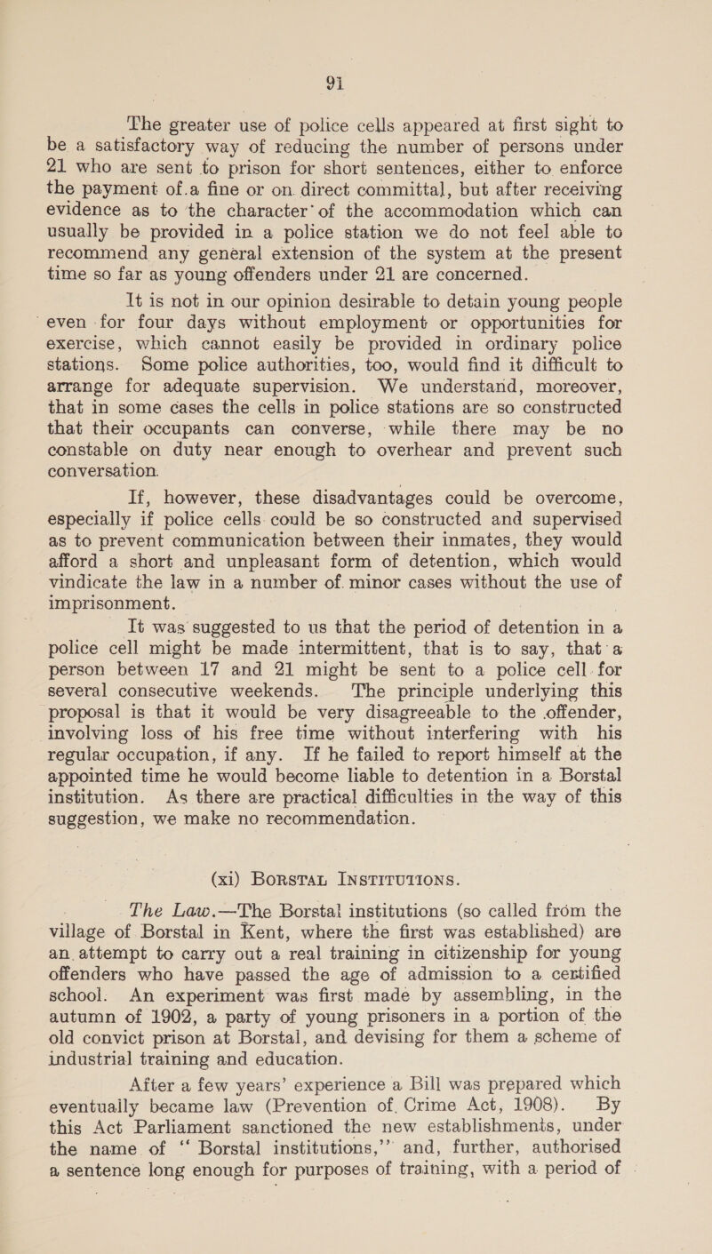 The greater use of police cells appeared at first sight to be a satisfactory way of reducing the number of persons under 21 who are sent to prison for short sentences, either to enforce the payment of.a fine or on. direct committal, but after receiving evidence as to the character’ of the accommodation which can usually be provided in a police station we do not feel able to recommend any general extension of the system at the present time so far as young offenders under 21 are concerned. Tt is not in our opinion desirable to detain young people even -for four days without employment or opportunities for exercise, which cannot easily be provided in ordinary police stations. Some police authorities, too, would find it difficult to arrange for adequate supervision. We understand, moreover, that in some cases the cells in police stations are so constructed that their occupants can converse, while there may be no constable on duty near enough to overhear and prevent such conversation. If, however, these disadvantages could be overcome, especially if police cells. could be so constructed and supervised as to prevent communication between their inmates, they would afford a short and unpleasant form of detention, which would vindicate the law in a number of. minor cases without the use of imprisonment. _ It was suggested to us that the period of detent in a police cell might be made intermittent, that is to say, that:a person between 17 and 21 might be gent to a police cell. for several consecutive weekends. The principle underlying this ‘proposal is that it would be very disagreeable to the offender, involving loss of his free time without interfering with his regular occupation, if any. If he failed to report himself at the appointed time he would become liable to detention in a Borstal institution. As there are practical difficulties in the way of this suggestion, we make no recommendation. (xi) BorsTan INSTITUTIONS. , The Law.—The Borstal institutions (so called from fe village of Borstal in Kent, where the first was established) are an. attempt to carry out a real training in citizenship for young offenders who have passed the age of admission to a. centified school: An experiment was first made by assembling, in the autumn of 1902, a party of young prisoners in a portion of the old convict prison at Borstal, and devising for them a scheme of industrial training and education. After a few years’ experience a Bill was prepared which eventually became law (Prevention of, Crime Act, 1908). By this Act Parliament sanctioned the new establishments, under the name of ‘ Borstal institutions,” and, further, authorised a sentence long enough for purposes of training, with a period of -