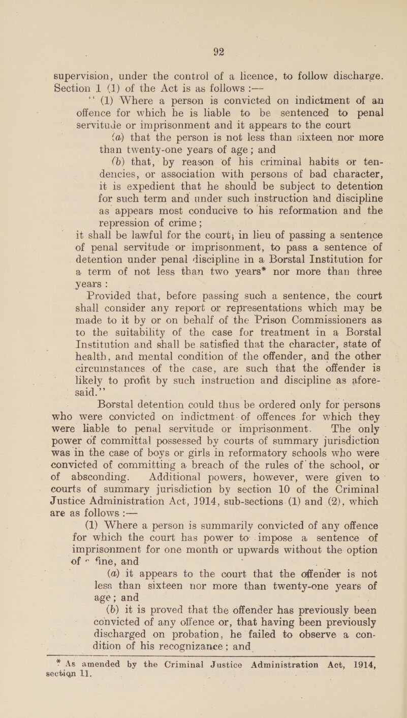 supervision, under the control of a licence, to follow discharge. Section 1 (4) of the Act is as follows :— ‘ (1) Where a person is convicted on indictment of an offence for which he is hable to be sentenced to penal servitude or imprisonment and it appears to the court (a) that the person is not less than sixteen nor more than twenty-one years of age; and (b) that, by reason of his criminal habits or ten- © dencies, or association with persons of bad character, it is expedient that he should be subject to detention for such term and under such instruction and discipline as appears most conducive to his reformation and the repression of crime ; it shall be lawful for the court; in leu of passing a eee: of penal servitude ‘or-imprisonment, to pass a sentence of detention under penal discipline in a Borstal Institution for a term of not less than two years* nor more than three years : Provided ae before passing such a sentence, the court shall consider any report or representations which may be made to it by or on behalf of the Prison Commissioners as to the suitabihty of the case for treatment in a Borstal Institution and shall be. satisfied that the character, state of health, and mental condition of the offender, and the other circumstances. of the case, are such that the offender is likely to profit by such imstruction and discipline as afore- said. Borstal detention could thus be ad only for persons who were convicted on indictment: of offences for which they were liable to penal servitude or imprisonment. The only power of committal possessed by courts of summary jurisdiction was in the case of boys or girls in reformatory schools who were convicted of committing a breach of the rules of the school, or of absconding. Additional powers, however, were given to - eourts of summary jurisdiction by section 10 of the Criminal Justice Administration Act, 1914, sub-sections.(1) and (2), which &gt; are as follows :— } (1) Where a person is summarily convicted of any offence for which the court has power to impose a sentence of imprisonment for one month or upwards without the ote of « fine, and (a) it appears to the court that the offender is not less than sixteen nor more than twenty-one yeare of age; and (b) it is proved that the offender has previously been convicted of any oifence or, that having been previously discharged on probation, he failed to observe a con- dition of his recognizance; and. :  + As amended by the Criminal Justice Administration Act, 1914, sectigqn 1]. | ss