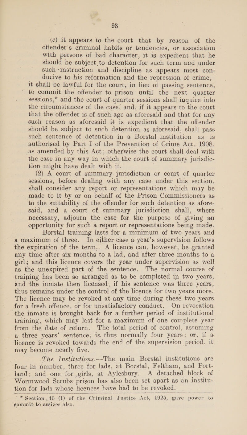 (c) it appears to the court that by reason of the offender’s criminal habits or tendencies, or association with persons of bad character, it ig expedient that he should be subject,to detention for such term and under such ‘instruction and discipline as appears most: con- ducive to his reformation and the repression of crime, it shall be lawful for the court, in lieu of passing sentence, to nt the offender to prison until the next quarter sessions,* and the court of quarter sessions shall inquire into the circumstances of the case, and, if it appears to the court that the offender is of such age as aforesaid and that for any such reason as aforesaid it is expedient that the offender should be subject to such detention as aforesaid, shall pass such sentence of detention in a Borstal institution as is authorised by Part I of the Prevention of Crime Act, 1908, as amended. by this Act; otherwise the court shall deal with the case In any way in which the court of summary jurisdic- tion might have dealt with it. (2) A court of summary jurisdiction or court of quarter sessions, before dealing with any case under this section, shall consider any report or representations which may be made to it by or on behalf of the Prison Commissioners as to the suitability of the offender for such detention as afore- said, and a court of summary jurisdiction shall, where necessary, adjourn the case for the purpose of giving an opportunity for such a report or representations being made. Borstal training lasts for a minimum of two years and a maximum of three. In either case a year’s supervision follows the expiration of the term.. A licence can, however, be granted any time after six months to a lad, and after three months to a girl; and this licence covers the year under supervision as well as the unexpired part of the sentence. ‘The normal course of training has been so arranged as to be completed in two years, and the inmate then licensed, if his sentence was three years, thus remains under the control of the licence for two years more. The licence may be revoked at any time during these two years for a fresh offence, or for unsatisfactory conduct. On revocation the inmate is brought back for a further period of institutional training, which may last for a maximum of one completé year from the date of return. The total period of control, assuming a three years’ sentence, is. thus normally four years; ea licence is revoked towards the end of the supervision pel ei it may become nearly five. The Institutions.—The main Boreal institutions are ae in number, three for lads, at Borstal, Feltham, and Port- land; and one for ,girls, at Aylesbury. ‘A detached block of Wormwood Scrubs prison has also been set apart as an institu- tion for lads whose licences have had to be revoked.    , Pee rion ; 46 (1) of the Criminal Justice Act, 1925, gave power to sommit to asslZes also, 