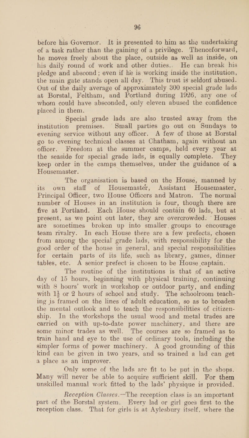 before his Governor. It is presented -to him as the undertaking of a task rather than the gaining of a privilege. Thenceforward, he moves freely about the place, outside as well as inside, on his daily round of work and other duties.. He can break his pledge and abscond ; even if he is working inside the institution, the main gate stands open all day. This trust is seldont abused. Out of the daily average of approximately 300 special grade lads — at Borstal, Feltham, * and Portland during 1926, any one of whom could have absconded, only eleven abused the confidence placed in them. - Special grade lads are also. trusted away from the institution premises: Small parties go out on Sundays to evening service without any officer. A few of those at Borstal go to evening technical classes at Chatham, again without an officer. Freedom at the summer camps, held every year at’ the seaside for special grade lads, is equally complete. They keep order in the camps themselves, under the guidance of a Housemaster. | The organisation is based on the House, manned by its own staff of Housemaster, Assistant Housemaster, Principal Officer, two House Officers and Matron. The normal number of Houses in an institution is four, though. there are five at Portland. Each House should contain 60 lads, but at present, as we point out later, they are overcrowded. Houses - are sometimes broken up into smaller. groups to encourage team rivalry. In each House there are a few prefects, chosen from among the special grade lads, with responsibility for the good order of the house in general, and special responsibilities for certain parts of its life, such as library, games, dinner tables, etc. A senior prefect is chosen to be House captain. day of 15 hours, beginning with physical training, continuing with 8 hours’ work in workshop or outdoor. ‘party, ‘and Sadia: with 14 or 2 hours of school and study. The schoolroom teach- ing is framed on the lines of adult education, so as to broaden the mental outlook and to teach the responsibilities of citizen- ship. In the workshops the usual wood and metal trades are carried on with up-to-date power machinery, and there are some minor trades as well. The courses are so framed as to train hand and eye to the use of ordinary tools, including the simpler forms of power machinery. A good grounding at this kind can be given in two years, and so trained a lad can get a place as ah improver. Only some of the lads are fit to be put n the shops. Many will never be able to acquire sufficient Ta For them unskilled manual work fitted to the lads’ physique is provided. Reception Classes.—The reception class is an important part of the Borstal system. Every lad or girl goes first to the reception class. That for girls is at Aylesbury itself, , where the