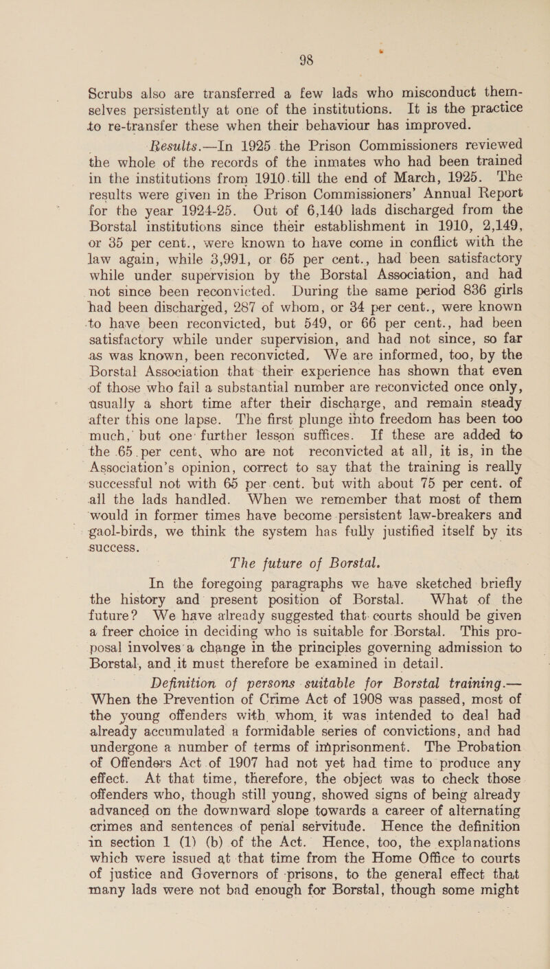 Scrubs also are transferred a few lads who misconduct them- selves persistently at one of the institutions. It is the practice to re-transfer these when their behaviour has improved. ‘Results. —In 1925 the Prison Commissioners reviewed the whole of the records of the inmates who had been trained in the institutions from 1910.till the end of March, 1925. The results were given in the Prison Commissioners’ Annual Report for the year 1924-25. Out of 6,140 lads discharged from the Borstal institutions since their establishment in 1910, 2,149, or 35 per cent., were known to have come in conflict with the law again, while 3,991, or 65 per cent., had been satisfactory while under supervision by the Borstal Association, and had not since been reconvicted. During the same period 836 girls had been discharged, 287 of whom, or 34 per cent., were known to have been reconvicted, but 549, or 66 per oe had been satisfactory while under supervision, and had not since, so far as was known, been reconvicted, We are informed, too, by the Borstal Association that their experience has shown that even of those who fail a substantial number are reconvicted once only, usually a short time after their discharge, and remain steady after this one lapse. The first plunge into freedom has been too much, but one: further lesson suffices. If these are added to the .65.per cent, who are not reconvicted at all, it is, in the _Association’s opinion, correct to say that the training is really successful not with 65 per.cent. but with about 75 per cent. of all the lads handled. When we remember that most of them ‘would in former times have become persistent law-breakers and -- gaol-birds, we think the system has fully justified itself by its success. | The future of Borstal. In the foregoing paragraphs we have sketched briefly the history and present position of Borstal. . What of the future? We have already suggested that. courts should be given a freer choice in deciding who is suitable for Borstal. This pro- posal involves’a change in the principles governing admission to Borstal, and it must therefore be examined in detail. , Definition of persons suitable for Borstal training .— _ When the Prevention of Crime Act of 1908 was passed, most of the young offenders with whom, it was intended to deal had already accumulated a formidable series of convictions, and had undergone a number of terms of imprisonment. The Probation of Offenders Act .of 1907 had not yet had time to produce any effect. At that time, therefore, the object was to check those. offenders who, though still young, showed signs of being already advanced on the downward slope towards a career of alternating crimes and sentences of penal servitude. Hence the definition in section 1 (1) (b) of the Act. Hence, too, the explanations which were issued at that time from the Home Office to courts of justice and Governors of prisons, to the general effect that many lads were not bad enough for Borstal, though some might