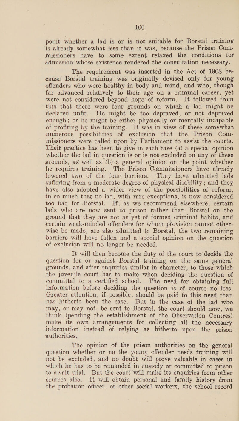 point whether a lad is or is not suitable for Borstal training is already somewhat less than it was, because the Prison Com- missioners have to some extent relaxed the conditions for admission whose existence rendered the consultation necessary. The requirement was inserted in the Act of 1908 be- cause. Borstal training was originally devised only for young offenders who were healthy in body and mind, and who, though far advanced relatively to their age on a criminal career, yet were not considered beyond hope of reform. It followed from this that there were four grounds on which a lad might be declared unfit. He might be too depraved, or not depraved enough ; or he might be either physically or mentally incapable of profiting by the training. It was in view of these somewhat numerous possibilities of exclusion that the Prison Com- missioners were called upon by Parliament to assist the courts. Their practice has been to give in each tase (a) a special opinion whether the lad in question is or is not excluded on any of these grounds, as well as (b).a general opinion on the point whether - he requires training. The Prison Commissioners have already lowered two of the four barriers. They have admitted lads suffering from a moderate degree of physical disability; and they have also adopted a wider view of the possibilities of reform, in so much that no lad, with rare exceptions, is now considered too bad for -Borstal. If, as we recommend elsewhere, certain jads who are now sent to prison rather than Borstal on the ground that they are not as yet of formed criminal habits, and certain weak-minded offenders for whom provision cannot other- wise be made, are also admitted to Borstal, the two remaining | barriers will have fallen and a special opinion on the question of exclusion will no longer be needed. Tt will then become the duty of the court to decide the question for or against Borstal training on the same general grounds, and after enquiries similar in character, to those which the juvenile court has to make when deciding the question of committal to a certified school. The need for obtaining full information before deciding the question is of course no less. Greater attention, if possible, should be paid to this need than has hitherto been the case. But in the case of the lad who -may, or may not, be sent to Borstal, the court should now, we think (pending the establishment of the Observation Centres) make its own arrangements for collecting all the necessary information instead of relying as hitherto upon the prison authorities, The opinion of the prison authorities on the general question whether or no the young offender needs training will not be excluded, and no doubt will prove valuable in cases in which he has to be remanded in custody or committed to prison to await trial. But the court will make its enquiries from other sources also. It will obtain personal and family history from the probation officer, or other socia] workers, the school record