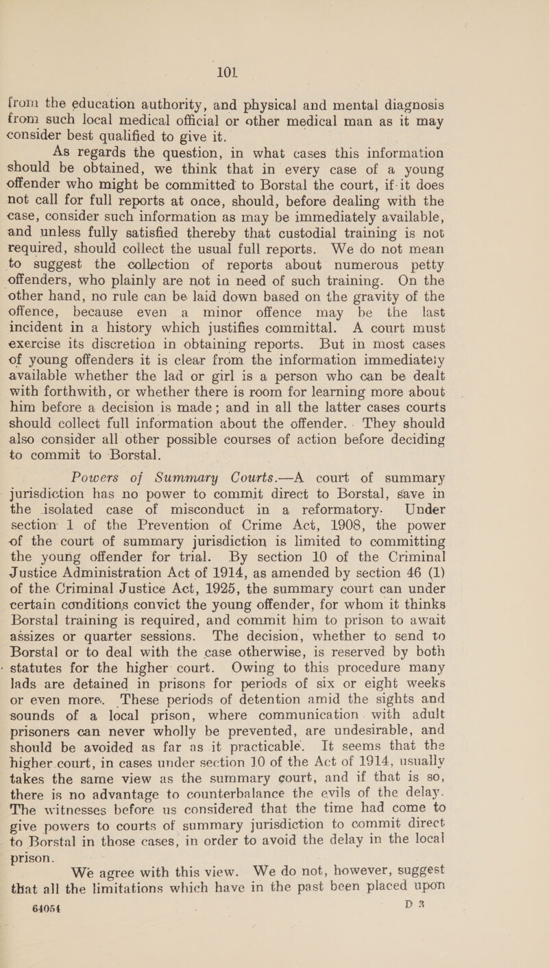 from the education authority, and physical and mental diagnosis from such local medical official or other medical man as it may consider best qualified to give it. ne As regards the question, in what cases this information should be obtained, we think that in every case of a young offender who might be committed to Borstal the court, if-it does not call for full reports at once, should, before dealing with the case, consider such information as may be immediately available, and unless fully satisfied thereby that custodial training is not required, should collect the usual full reports. We do not mean to suggest the collection of reports about numerous petty offenders, who plainly are not in need of such training. On the other hand, no rule can be laid down based on the gravity of the offence, because even a minor offence may be the last incident in a history which justifies committal. A court must exercise its discretion in obtaining reports. But in most cases of young offenders it is clear from the information immediatety available whether the lad or girl is a person who can be dealt with forthwith, or whether there is room for learning more about him before a decision is made; and in all the latter cases courts should collect full information about the offender.. They should also consider all other possible courses of action before deciding to commit to Borstal. rhe Powers of Summary Courts.—A court of summary - jurisdiction has no power to commit direct to Borstal, save in the isolated case of misconduct in a reformatory. Under section 1 of the Prevention of Crime Act, 1908, the power of the court of summary jurisdiction is limited to committing the young offender for trial. By section 10 of the Criminal Justice Administration Act of 1914, as amended by section 46 (1) of the Criminal Justice Act, 1925, the summary court can under certain conditions convict the young offender, for whom it thinks Borstal training is required, and commit him to prison to await assizes or quarter sessions. The decision, whether to send to Borstal or to deal with the case otherwise, is reserved by both - statutes for the higher court. Owing to this procedure many lads are detained in prisons for periods of six or eight weeks or even more. These periods of detention amid the sights and sounds of a local prison, where communication. with adult prisoners can never wholly be prevented, are undesirable, and should be avoided as far as it practicable. It seems that the higher court, in cases under section 10 of the Act of 1914, usually takes the same view as the summary gourt, and if that is so, there is no advantage to counterbalance the evils of the delay. The witnesses before us considered that the time had come to give powers to courts of summary jurisdiction to commit direct to Borstal in those cases, in order to avoid the delay in the local prison. me We agree with this view. We do not, however, suggest that all the limitations which have in the past been placed upon 64054 : | D8