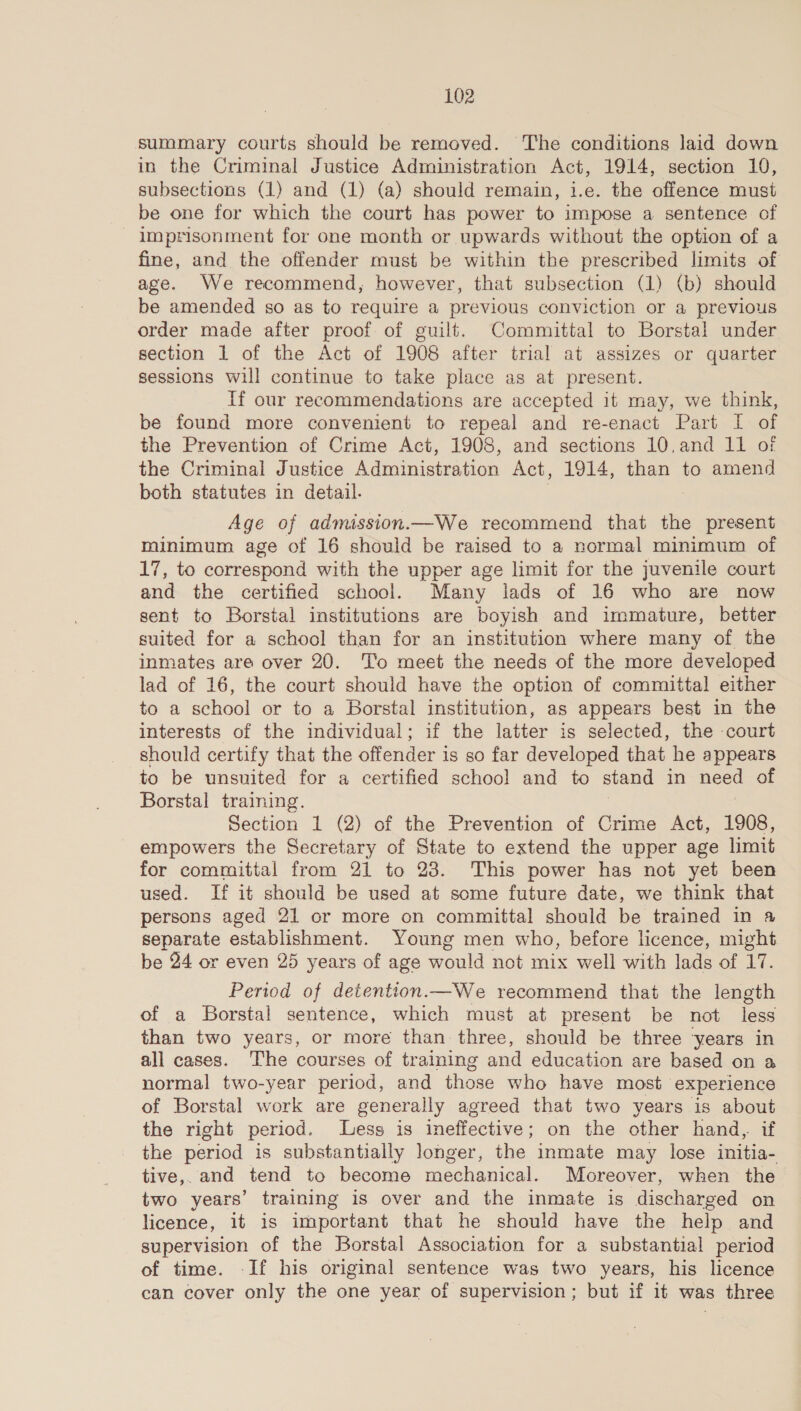 summary courts should be removed. The conditions laid down in the Criminal Justice Administration Act, 1914, section 10, subsections (1) and (1) (a) should remain, i.e. the offence must be one for which the court has power to impose a sentence of imprisonment for one month or upwards without the option of a fine, and the offender must be within the prescribed limits of age. We recommend, however, that subsection (1) (b) should be amended so as to require a previous conviction or a previous order made after proof of guilt. Committal to Borstal under section 1 of the Act of 1908 after trial at assizes or quarter sessions will continue to take place as at present. If our recommendations are accepted it may, we think, be found more convenient to repeal and re-enact Part I of the Prevention of Crime Act, 1908, and sections 10.and 11 of the Criminal Justice Administration Act, 1914, ean to amend both statutes in detail. Age of admission.—We recommend that the present minimum age of 16 should be raised to a normal minimum of 17, to correspond with the upper age limit for the juvenile court and the certified school. Many lads of 16 who are now sent to Borstal institutions are boyish and immature, better suited for a school than for an institution where many of the inmates are over 20. To meet the needs of the more developed lad of 16, the court should have the option of committal either to a school or to a Borstal institution, as appears best in the interests of the individual; if the latter is selected, the -court should certify that the offender is so far developed that he appears to be unsuited for a certified school and to stand in ee of Borstal training. Section 1 (2) of the Prevention of Crime Act, 1908, empowers the Secretary of State to extend the upper age limit for committal from 21 to 23. This power has not yet been used. If it should be used at some future date, we think that persons aged 21 or more on committal should be trained in 4 separate establishment. Young men who, before licence, might be 24 or even 25 years of age would not mix well with lads of 17. Period of detention.—We recommend that the length of a Borstal sentence, which must at present be not less than two years, or more than three, should be three years in all cases. The courses of training and education are based on a normal two-year period, and those who have most experience of Borstal work are generally agreed that two years is about the right period. Less is ineffective; on the other hand, if the period is substantially longer, the inmate may lose initia- tive,.and tend to become mechanical. Moreover, when the two years’ training is over and the inmate is discharged on licence, it is important that he should have the help and supervision of the Borstal Association for a substantial period of time. -If his original sentence was two years, his licence can cover only the one year of supervision; but if it was three