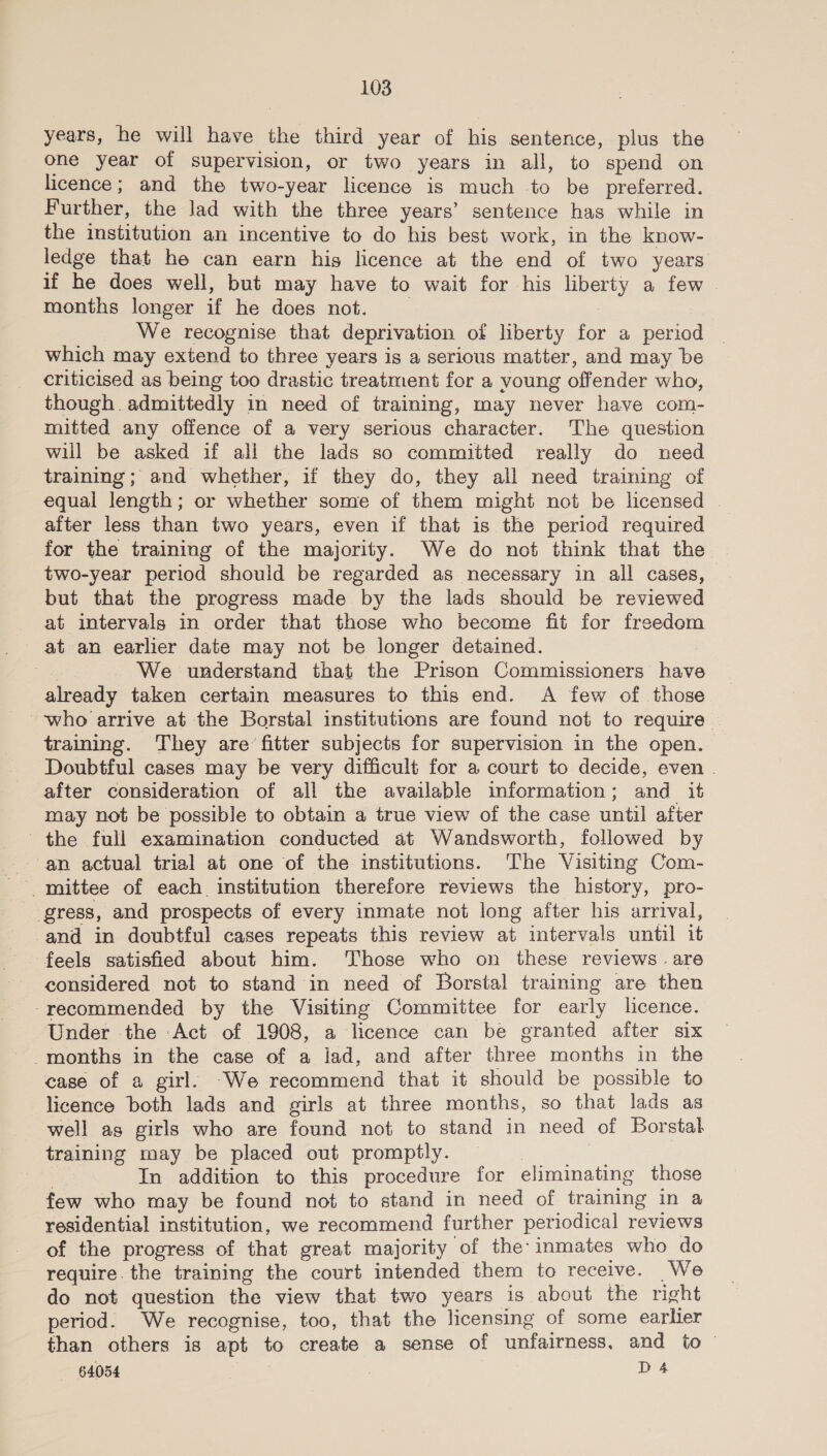 years, he will have the third year of his sentence, plus the one year of supervision, or two years in all, to spend on licence; and the two-year licence is much -to be preferred. Further, the Jad with the three years’ sentence has while in the institution an incentive to do his best work, in the know- ledge that he can earn his licence at the end of two years if he does well, but may have to wait for his abet) a few | months longer if he does not. We recognise that deprivation of liberty for a period which may extend to three years is a serious matter, and may be criticised as being too drastic treatment for a voung offender who, though. admittedly in need of training, may never have com- mitted any offence of a very serious character. The question will be asked if all the lads so committed really do need training; and whether, if they do, they all need training of equal length; or whether some of them might not be licensed | after less than two years, even if that is the period required for the training of the majority. We do not think that the two-year period should be regarded as necessary in all cases, but that the progress made by the lads should be reviewed at intervals in order that those who become fit for freedom at an earlier date may not be longer detained. : We understand that the Prison Commissioners have already taken certain measures to this end. A few of those who arrive at the Borstal institutions are found not to require training. They are’ fitter subjects for supervision in the open. | Doubtful cases may be very difficult for a court to decide, even . after consideration of all the available information; and _ it may not be possible to obtain a true view of the case until after the full examination conducted at Wandsworth, followed by an actual trial at one of the institutions. The Visiting Com- ; gress, and prospects of every inmate not long after his arrival, and in doubtful cases repeats this review at intervals until it feels satisfied about him. Those who on these reviews. are considered not to stand in need of Borstal training are then -recommended by the Visiting Committee for early licence. Under the Act of 1908, a licence can be granted after six months in the case of a lad, and after shee months in the case of a girl. -We recommend that it should be possible to licence both lads and girls at three months, so that lads as well as girls who are found not to stand in need of Borstal training may be placed out promptly. In addition to this procedure for eliminating those few who may be found not to stand in need of training in a residential institution, we recommend further periodical reviews of the progress of that great majority of the: inmates who do require. the training the court intended them to receive. We do not question the view that two years is about the right period. We recognise, too, that the licensing of some earlier than others is apt to create a sense of unfairness, and to '