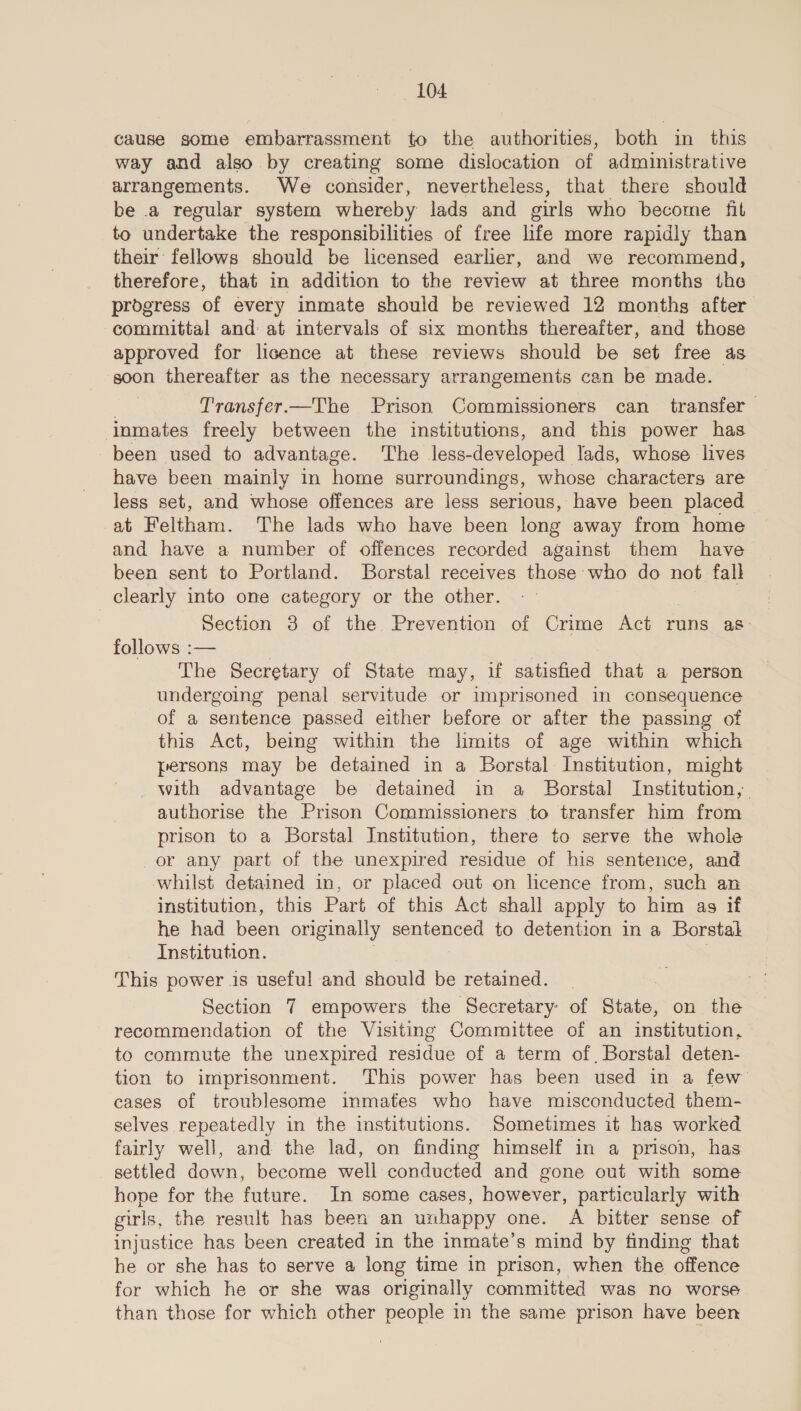 cause some embarrassment to the authorities, both in this way and also by creating some dislocation of administrative arrangements. We consider, nevertheless, that there should be .a “regular system whereby lads and sirls who become fit to undertake the responsibilities of free life more rapidly than their fellows should be licensed earlier, and we recommend, therefore, that in addition to the review at three months the progress of every inmate should be reviewed 12 months after committal and at intervals of six months thereafter, and those approved for licence at these reviews should be set free as soon thereafter as the necessary arrangements can be made. Transfer.—The Prison Commissioners can transfer inmates freely between the institutions, and this power has been used to advantage. ‘The less- developed lads, whose lives have been mainly in home surroundings, whose characters are less set, and whose offences are less serious, have been placed | at Feltham. The lads who have been long away from home and have a number of offences recorded against them have been sent to Portland. Borstal receives those who do not fall clearly into one category or the other. Section 3 of the. Prevention of Crime Act runs as: follows :— The Secretary of State may, if satisfied that a person undergoing penal servitude or imprisoned in consequence of a sentence passed either before or after the passing of this Act, being within the hmits of age within which persons may be detained in a Borstal Institution, might _ with advantage be detained in a Borstal Institution, authorise the Prison Commissioners to transfer him from prison to a Borstal Institution, there to serve the whole or any part of the unexpired residue of his sentence, and whilst detained in, or placed out on licence from, such an institution, this Part of this Act shall apply to him as if he had been originally senienien’ to detention in a Borstal Institution. This power is useful and should be retained. Section 7 empowers the Secretary: of State, on the recommendation of the Visiting Committee of an institution, to commute the unexpired residue of a term of, Borstal deten- tion to imprisonment. This power has been used in a few eases of troublesome inmates who have misconducted them- selves repeatedly in the institutions. Sometimes it has worked fairly well, and the lad, on finding himself in a prison, has settled down, become well conducted and gone out with some hope for the future. In some cases, however, particularly with girls, the result has been an unhappy one. A bitter sense of injustice has been created in the inmate’s mind by finding that he or she has to serve a long time in prison, when the offence for which he or she was originally committed was no worse than those for which other people in the same prison have been