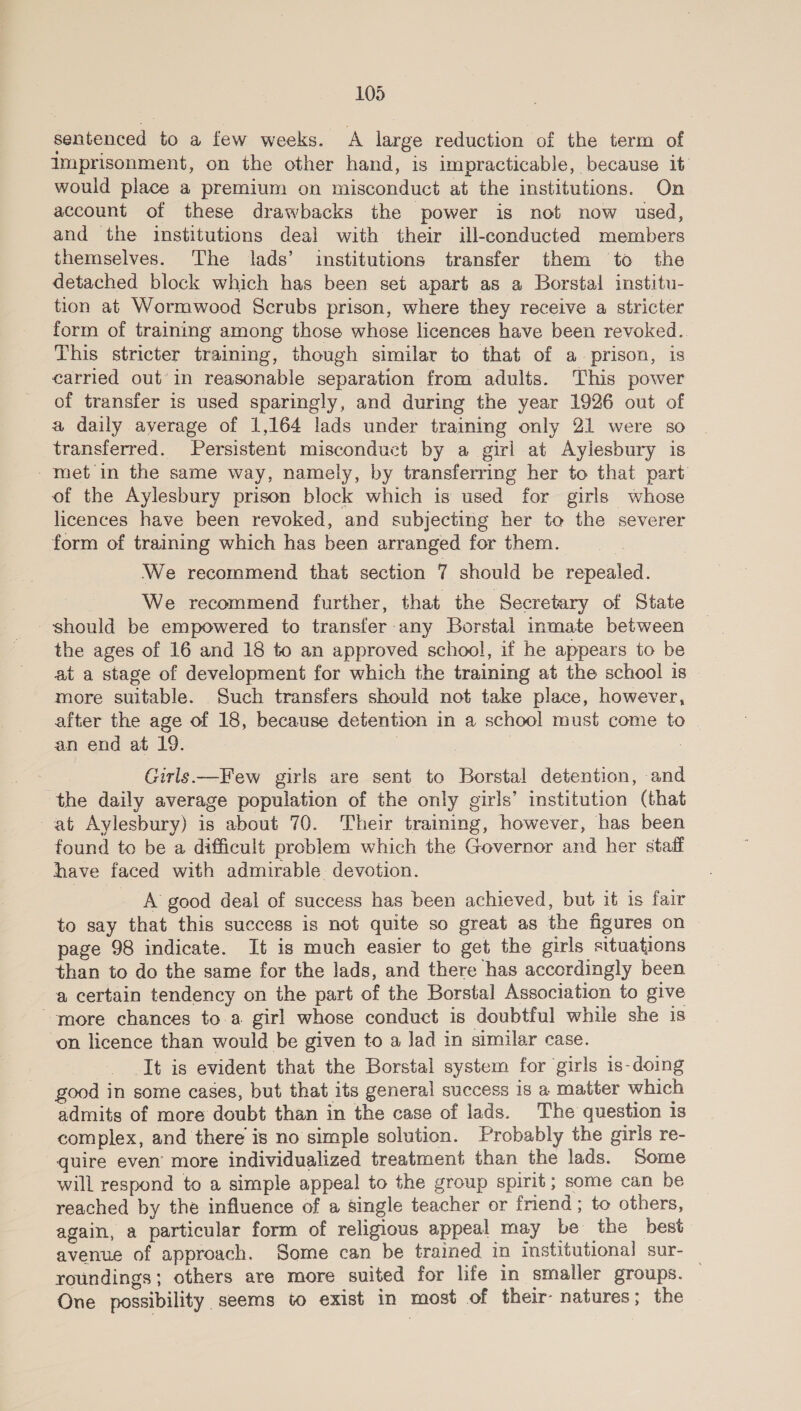 sentenced to a few weeks. A large reduction of the term of Imprisonment, on the other hand, is impracticable, because it would place a premium on misconduct at the institutions. On account of these drawbacks the power is not now used, and the institutions deal with their ill-conducted members themselves. The lads’ institutions transfer them to the detached block which has been set apart as a Borstal institu- tion at Wormwood Scrubs prison, where they receive a stricter form of training among those whose licences have been revoked. This stricter training, though similar to that of a prison, is carried out’ in reasonable separation from adults. This power of transfer is used sparingly, and during the year 1926 out of a daily average of 1,164 lads under training only 21 were so transferred. Persistent misconduct by a girl at Aylesbury is met in the same way, namely, by transferring her to that part of the Aylesbury prison block which is used for girls whose licences have been revoked, and subjecting her toe the severer form of training which has been arranged for them. We recommend that section 7 should be repealed. 3 We recommend further, that the Secretary of State should be empowered to transfer any Borstal inmate between the ages of 16 and 18 to an approved school, if he appears to be at a stage of development for which the training at the school is more suitable. Such transfers should not take place, however, after the age of 18, because detention in a school must come to an end at 19. | | 7 : Girls —Few girls are sent to Borstal detention, and the daily average population of the only girls’ institution (that at Aylesbury) is about 70. Their training, however, has been found to be a difficult problem which the Governor and her staff have faced with admirable devotion. A good deal of success has been achieved, but it is fair to say that this success is not quite so great as the figures on page 98 indicate. It is much easier to get the girls situations than to do the same for the lads, and there has accordingly been a certain tendency on the part of the Borstal Association to give more chances to.a girl whose conduct is doubtful while she is ‘on licence than would be given to a lad in similar case. It is evident that the Borstal system for girls is-doing good in some cases, but that its general success is a matter which admits of more doubt than in the case of lads. The question is complex, and there is no simple solution. Probably the girls re- quire even’ more individualized treatment than the lads. Some will respond to a simple appeal to the group spirit; some can be reached by the influence of a single teacher or friend ; to others, again, a particular form of religious appeal may be the best avenue of approach. Some can be trained in institutional sur- _ roundings; others are more suited for life in smaller groups. One possibility seems to exist in most of their natures; the