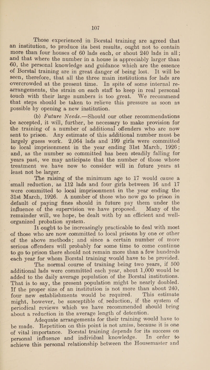 _ _. Those experienced in Borstal training are agreed that an institution, to produce its best results, ought not to contain more than four houses of 60 lads each, or about 240 lads in all; and that where the number in a house is appreciably larger than 60, the personal knowledge and guidance which are the essence of Borstal training are in great danger of being lost. It will be seen, therefore, that all the three main institutions for lads are overcrowded at the present time. In spite of some internal re- arrangements, the strain on each staff to keep in real personal. touch with their large numbers is too great. We recommend that steps should be taken to relieve this pressure as soon as possible by opening a new institution. (b) Future Needs.—Should our other recommendations be accepted, it will, further, be necessary to make provision for the training of a number of additional offenders who are now sent to prison. Any estimate of this additional number must be largely guess work. 2,064 lads and 199 girls were committed to local imprisonment in the year ending 31st March, 1926; years past, we may anticipate that the number of those whose treatment we, have now to consider will in future years at least not be larger. | 7 : The raising of the minimum age to 17 would cause a small reduction,’ as 112 lads and four girls between 16 and 17 were committed to local imprisonment in the year ending the - 81st March, 1926. A number of those who now go to prison in default of paying fines should in future pay them under the influence of the supervision we. have proposed. Many of the remainder will, we hope, be dealt with by an efficient and well- organized probation system. It ought to be increasingly practicable to deal with most of those who are now committed to local prisons by one or other -of the above methods; and since a certain number of more serious offenders will probably for some time to come continue to go to prison there should not remain more than a few hundreds each year for whom Borstal training would have to be provided. | - The normal course of training being two years, if 500 additional lads were committed each year, about 1,000 would be added to the daily average population of the Borstal institutions. That is to say, the present population might be nearly doubled. If the proper size of an institution is not more than about 240, four new -establishments would be required. This estimate might, however, be susceptible of reduction, if: the system of periodical reviews which we have recommended should bring about a reduction in the average length of detention. Adequate arrangements for their training would have to be made. Repetition on this point is not amiss, because it Is one of vital importance. Borstal training depends for its success on personal | influence and individual knowledge. In order to achieve this personal relationship between the Housemaster and