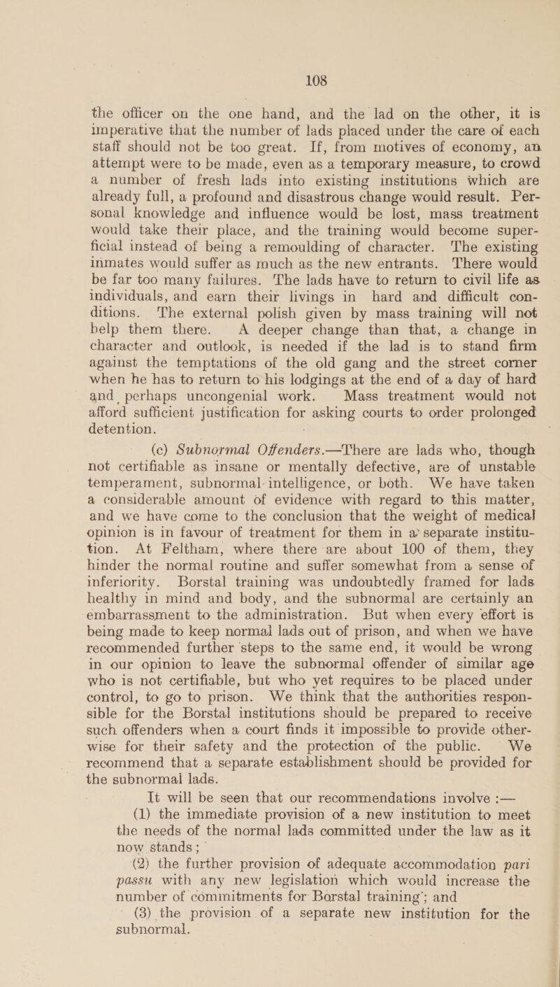the officer on the one hand, and the lad on the other, it is umperative that the number of lads placed under the care of each staff should not be too great. If, from motives of economy, an attempt were to be made, even as a temporary measure, to crowd a number of fresh lads into existing institutions which are already full, a profound and disastrous change would result. Per- sonal knowledge and influence would be lost, mass treatment would take their place, and the training would become super- ficial instead of being a remoulding of character. The existing inmates would suffer as much as the new entrants. There would be far too many failures. The lads have to return to civil life as. individuals, and earn their livings in hard and difficult con- ditions. The external polish given by mass training will not help them there. A deeper change than that, a change in character and outlook, is needed if the lad is to stand firm against the temptations of the old gang and the street corner when he has to return to his lodgings at the end of a day of hard - and perhaps uncongenial work. Mass treatment would not afford sufficient justification for SS courts to order prolonged detention. (c) Subnormal Offenders.—There are lads who, though not certifiable as insane or mentally defective, are of unstable temperament, subnormal- intelligence, or both. We have taken a considerable amount of evidence with regard to this matter, and we have come to the conclusion that the weight of medical opinion is in favour of treatment for them in a separate institu- tion. At Feltham, where there are about 100 of them, they hinder the normal routine and suffer somewhat from a sense of inferiority. Borstal training was undoubtedly framed for lads healthy in mind and body, and the subnormal are certainly an embarrassment to the administration. But when every effort is being made to keep normal lads out of prison, and when we have recommended further steps to the same end, it would be wrong | in our opinion to leave the subnormal offender of similar age who is not certifiable, but who yet requires to be placed under control, to go to prison. We think that the authorities respon- sible for the Borstal institutions should be prepared to receive such offenders when a court finds it impossible to provide other- wise for their safety and the protection of the public. We recommend that a separate establishment should Be provided for the subnormail lads. Tt will be seen that our recommendations involve :— (1) the immediate provision of a new institution to meet the needs of the normal lads committed under the law as it now stands ; (2) the further provision of adequate accommodation pari passu. with any new legislation which would increase the number of commitments for Borstal training’; and (3) the provision of a separate new institution for the subnormal.