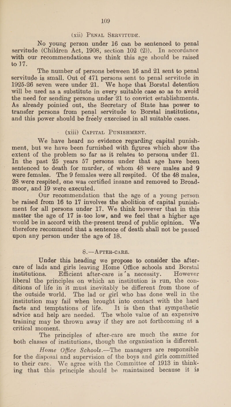 (xi) PENAL SERVITUDE. No young person under 16 can be sentenced to penal servitude (Children Act, 1908, section 102 (2)). In accordance with our recommendations we think this age should be raised to 7. The number of persons between 16 and 21 sent to penal servitude is small. Out of 471 persons sent to penal servitude in 1925-26 seven were under 21. We hope that Borstal detention will be used as a substitute in every suitable case so as to avoid the need for sending persons under 21 to convict establishments. _ As already pointed out, the Secretary of State has power to transfer persons from penal servitude to Borstal institutions, and this power should be freely exercised in all suitable cases. (xiii) CAPITAL PUNISHMENT. We have heard no evidence regarding capital punish- ment, but we have been furnished with figures which show. the extent of the problem so far as it relates to persons under 21. In the past 25 years 57 persons under that age have been sentenced to death for murder, of whom 48 were males and 9 were females. The 9 females were all respited. Of the 48 males, 28 were respited, one was certified insane and removed to Broad- moor, and 19 were executed. Our recommendation that the age of a young person be raised from 16 to 17 involves the abolition of capital punish- ment for all persons under 17. We think however that in this matter the age of 17 is.too low, and we feel that a higher age would be in accord with the-present trend of public opinion. We therefore recommend that a sentence of death shall not be passed. upon any person under the age of 18. &amp;.—AFTER-CARB. Under this heading we propose to consider the after- care of lads and girls leaving Home Office schools and Borstal institutions. Efficient after-care is ‘a necessity. However liberal the principles on which an institution is run, the con- ditions of life in it must inevitably be different from those of the outside world. The lad or girl who has done well in the - institution may fail when brought into contact with the hard facts. and temptations of life. It is then that sympathetic advice and help are needed. The whole value of an expensive training may be thrown away if they are not forthcoming at a critical moment. The principles of after-care are much the same for both classes of institutions, though the organisation is different. Home Office Schools. The managers are responsible for the disposal and supervision of the boys and girls committed to their care. We agree with the Committee of 1913 in think- ing that this principle should be maintained because it 13