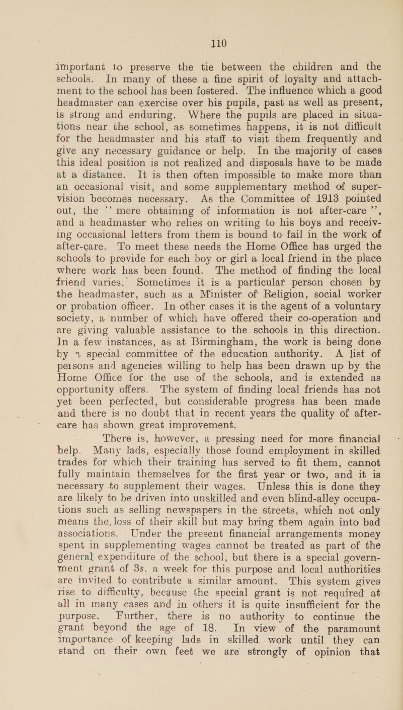 important to preserve the tie between the children and the schools. In many of these a fine spirit of loyalty and attach- ment to the school has been fostered. The influence which a good headmaster can exercise over his pupils, past as well as present, is strong and enduring.. Where the pupils are placed in situa- tions near the school, as sometimes happens, it is not difficult for the headmaster and his staff to visit them frequently and give any necessary guidance or help. In the majority of cases this ideal position is not realized and disposals have to be made at a distance. It is then often impossible to make more than an occasional visit, and some supplementary method of super- vision becomes necessary. As the Committee of 1913 pointed out, the ‘‘ mere obtaining of information is not after-care’’, and a headmaster who relies on writing to his boys and receiv- ing occasional letters from them is bound to fail in the work of after-care. ‘Tio meet these needs the Home Office has urged the schools to provide for each boy or girl a local friend in the place where work has been found. The method of finding the local friend varies. Sometimes it is a particular person chosen by the headmaster, such as a Minister of Religion, social worker or probation officer. In other cases it is the agent of a voluntary society, a number of which have offered their co-operation and are giving valuable assistance to the schools in this direction. In a few instances, as at Birmingham, the work is being done by +1 special committee of the education authority. A list of persons and agencies willing to help has been drawn up by the - Home Office for the use of the schools, and is extended as opportunity offers. The system of finding local friends has not yet been perfected, but considerable progress has been made ‘and there is no doubt that in recent years the quality of after- care has shown great improvement. 7 There is, however, a pressing need for more financial help. Many lads, especially those found employment in skilled trades for which their training has served to fit them, cannot fully maintain themselves for the first year or two, and it is necessary to supplement their wages. Unless this is done they are likely to be driven into unskilled and even blind-alley occupa- tions such as selling newspapers in the streets, which not only means the. loss of their skill but may bring them again into bad associations. Under the present financial arrangements money spent in supplementing wages cannot be treated as part of the general expenditure of the school, but there is a special govern- ment grant. of 3s. a week for this purpose and local authorities are invited to contribute a similar amount. This system gives rise to difficulty, because the special grant is not required at all in many cases and in others it is quite insufficient for the purpose. Further, there is no authority to continue the grant beyond the age of 18. In view of the paramount importance of keeping lads in skilled .work until they can stand on their own feet. we are strongly of opinion that
